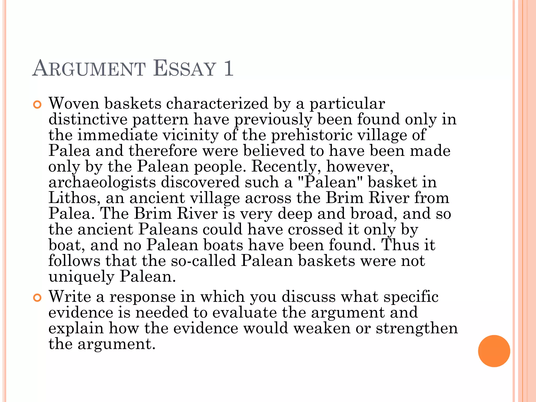 ARGUMENT ESSAY 1
 Woven baskets characterized by a particular
distinctive pattern have previously been found only in
the immediate vicinity of the prehistoric village of
Palea and therefore were believed to have been made
only by the Palean people. Recently, however,
archaeologists discovered such a "Palean" basket in
Lithos, an ancient village across the Brim River from
Palea. The Brim River is very deep and broad, and so
the ancient Paleans could have crossed it only by
boat, and no Palean boats have been found. Thus it
follows that the so-called Palean baskets were not
uniquely Palean.
 Write a response in which you discuss what specific
evidence is needed to evaluate the argument and
explain how the evidence would weaken or strengthen
the argument.
 