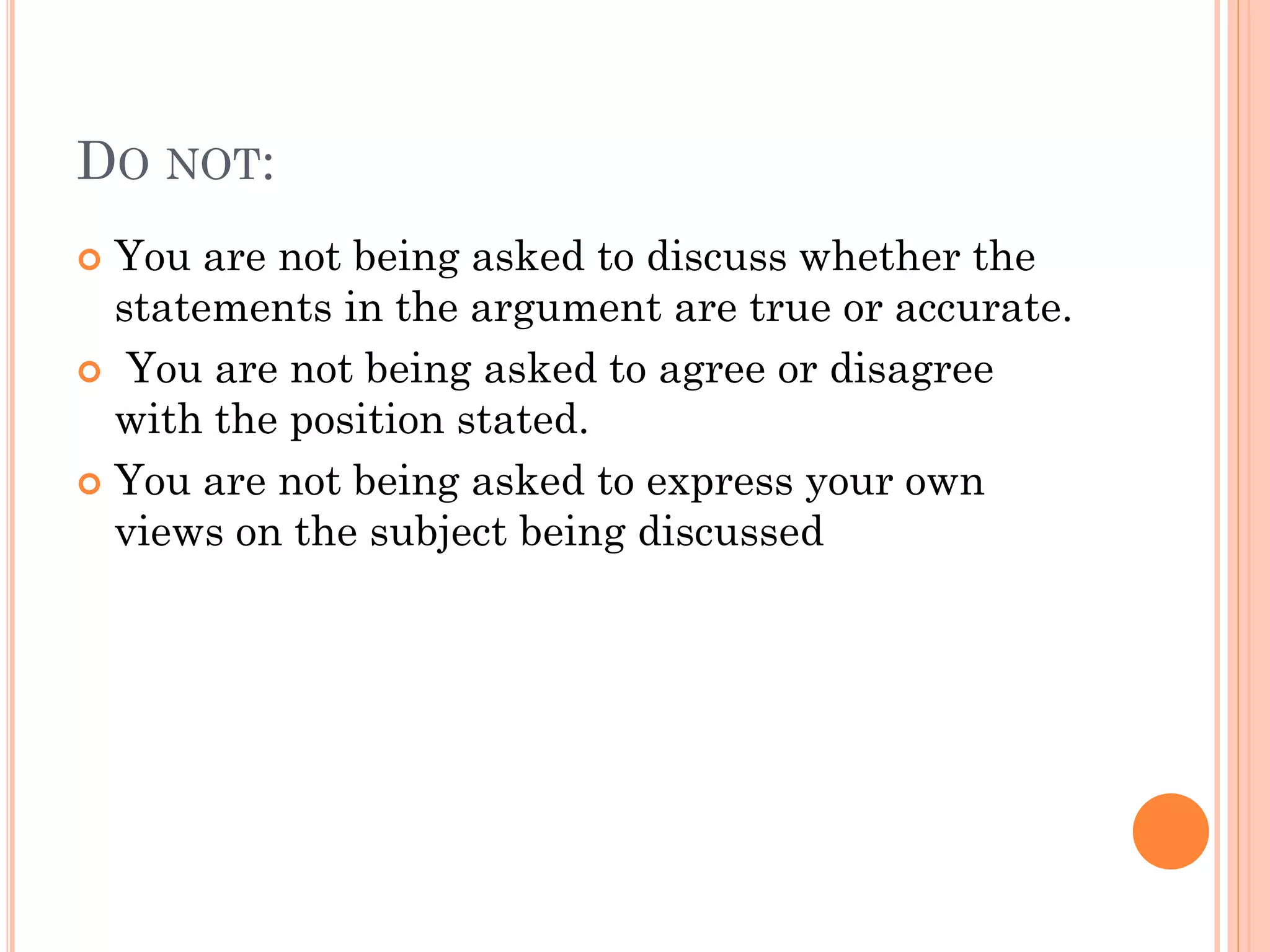 DO NOT:
 You are not being asked to discuss whether the
statements in the argument are true or accurate.
 You are not being asked to agree or disagree
with the position stated.
 You are not being asked to express your own
views on the subject being discussed
 