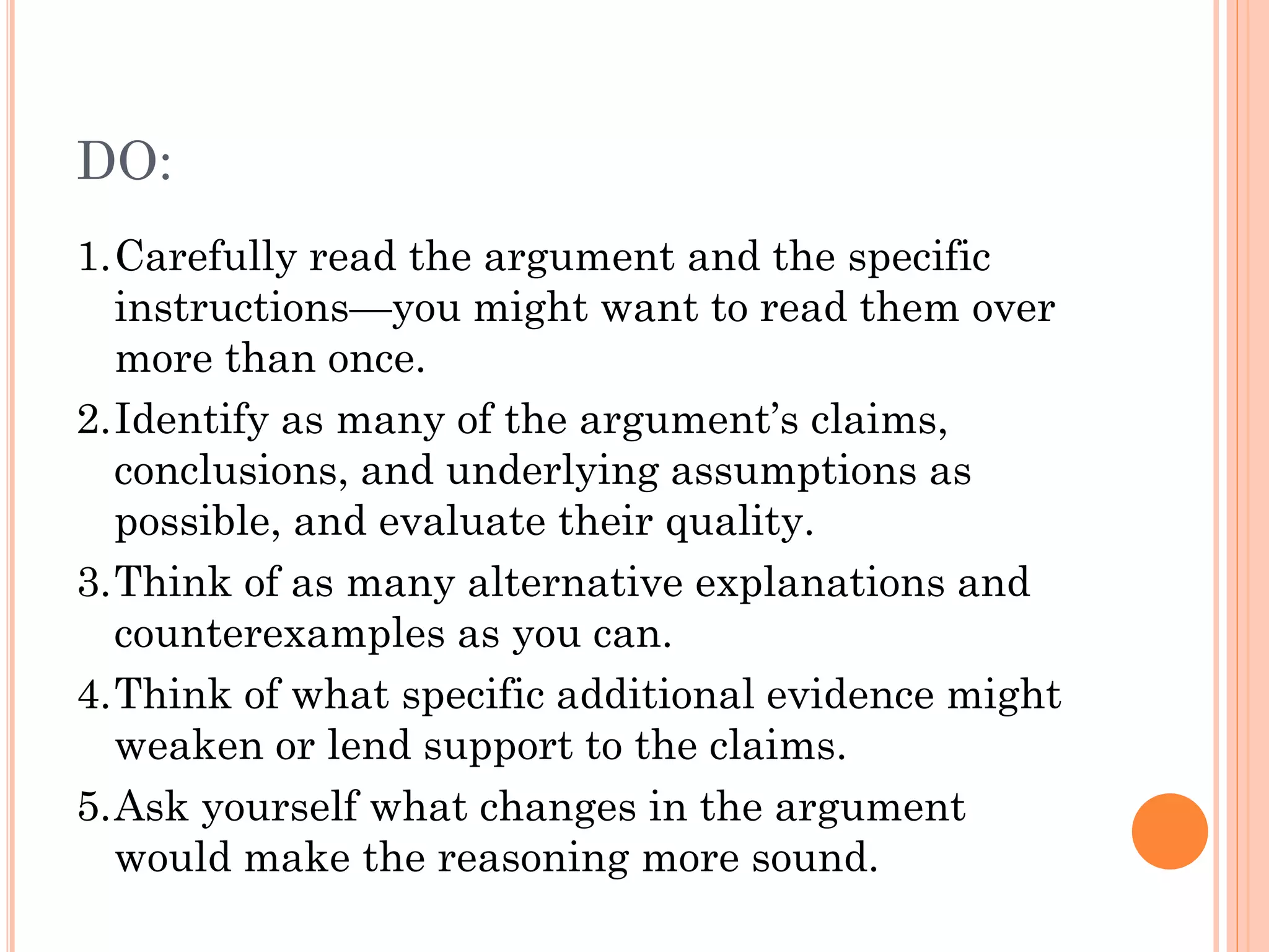DO:
1.Carefully read the argument and the specific
instructions—you might want to read them over
more than once.
2.Identify as many of the argument’s claims,
conclusions, and underlying assumptions as
possible, and evaluate their quality.
3.Think of as many alternative explanations and
counterexamples as you can.
4.Think of what specific additional evidence might
weaken or lend support to the claims.
5.Ask yourself what changes in the argument
would make the reasoning more sound.
 