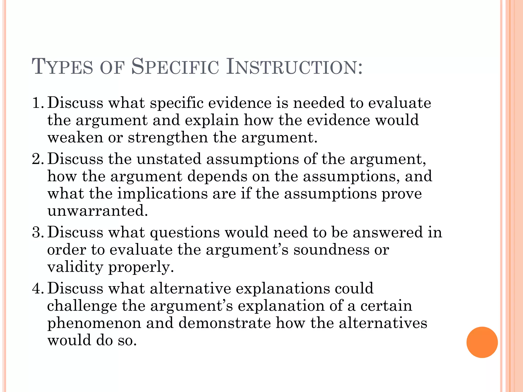 TYPES OF SPECIFIC INSTRUCTION:
1.Discuss what specific evidence is needed to evaluate
the argument and explain how the evidence would
weaken or strengthen the argument.
2.Discuss the unstated assumptions of the argument,
how the argument depends on the assumptions, and
what the implications are if the assumptions prove
unwarranted.
3.Discuss what questions would need to be answered in
order to evaluate the argument’s soundness or
validity properly.
4.Discuss what alternative explanations could
challenge the argument’s explanation of a certain
phenomenon and demonstrate how the alternatives
would do so.
 