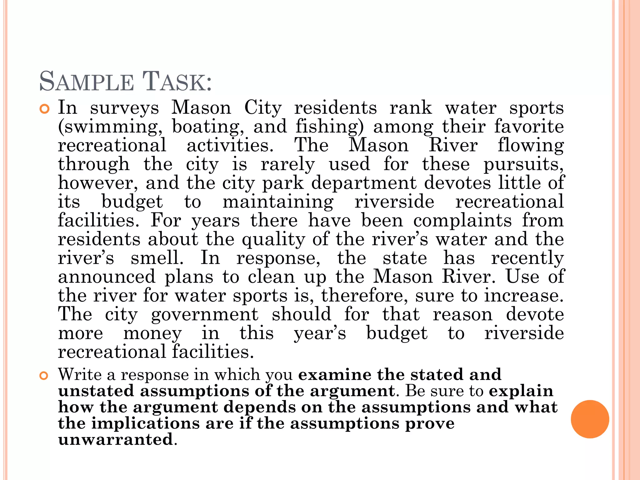 SAMPLE TASK:
 In surveys Mason City residents rank water sports
(swimming, boating, and fishing) among their favorite
recreational activities. The Mason River flowing
through the city is rarely used for these pursuits,
however, and the city park department devotes little of
its budget to maintaining riverside recreational
facilities. For years there have been complaints from
residents about the quality of the river’s water and the
river’s smell. In response, the state has recently
announced plans to clean up the Mason River. Use of
the river for water sports is, therefore, sure to increase.
The city government should for that reason devote
more money in this year’s budget to riverside
recreational facilities.
 Write a response in which you examine the stated and
unstated assumptions of the argument. Be sure to explain
how the argument depends on the assumptions and what
the implications are if the assumptions prove
unwarranted.
 