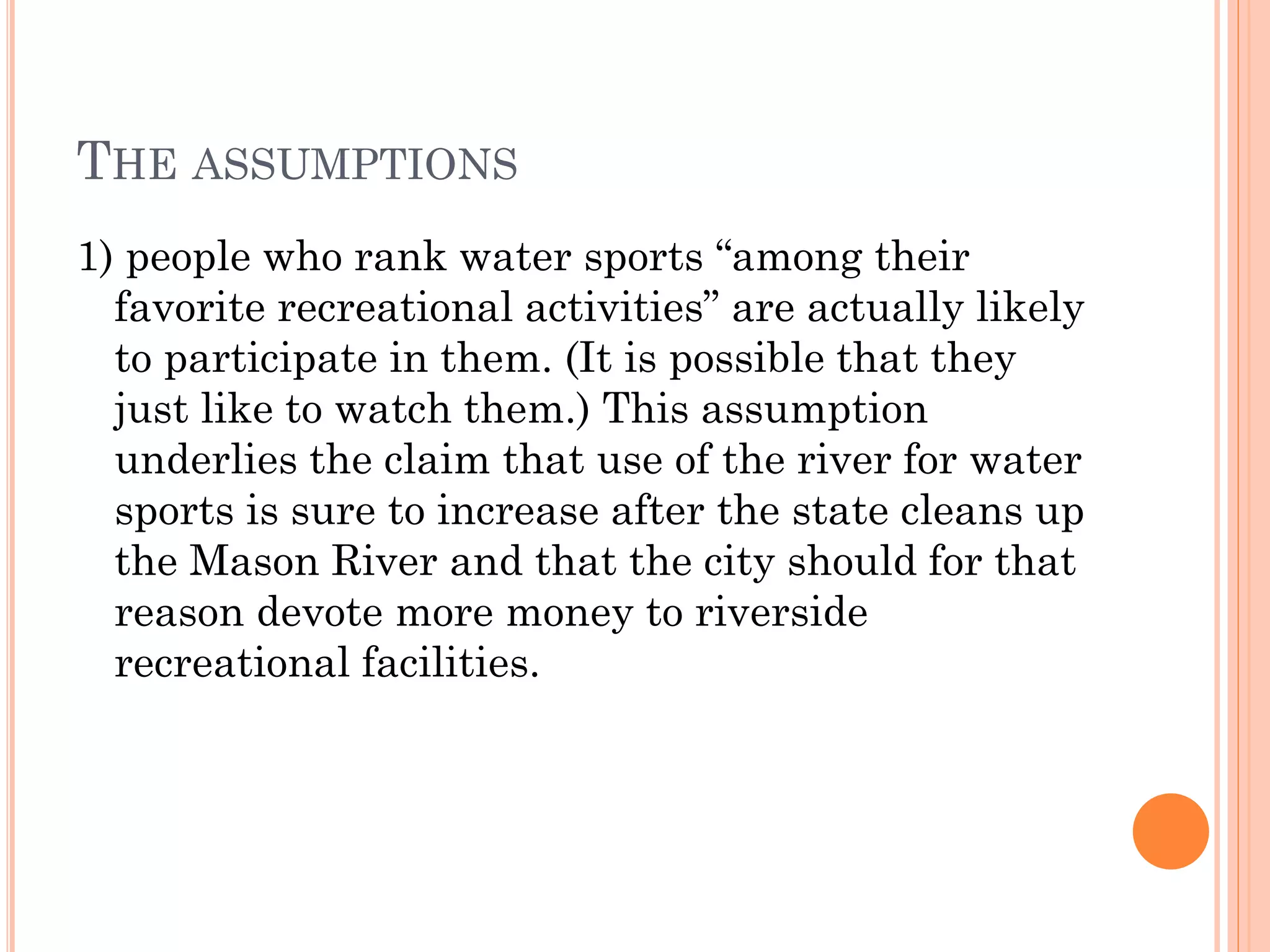 THE ASSUMPTIONS
1) people who rank water sports “among their
favorite recreational activities” are actually likely
to participate in them. (It is possible that they
just like to watch them.) This assumption
underlies the claim that use of the river for water
sports is sure to increase after the state cleans up
the Mason River and that the city should for that
reason devote more money to riverside
recreational facilities.
 