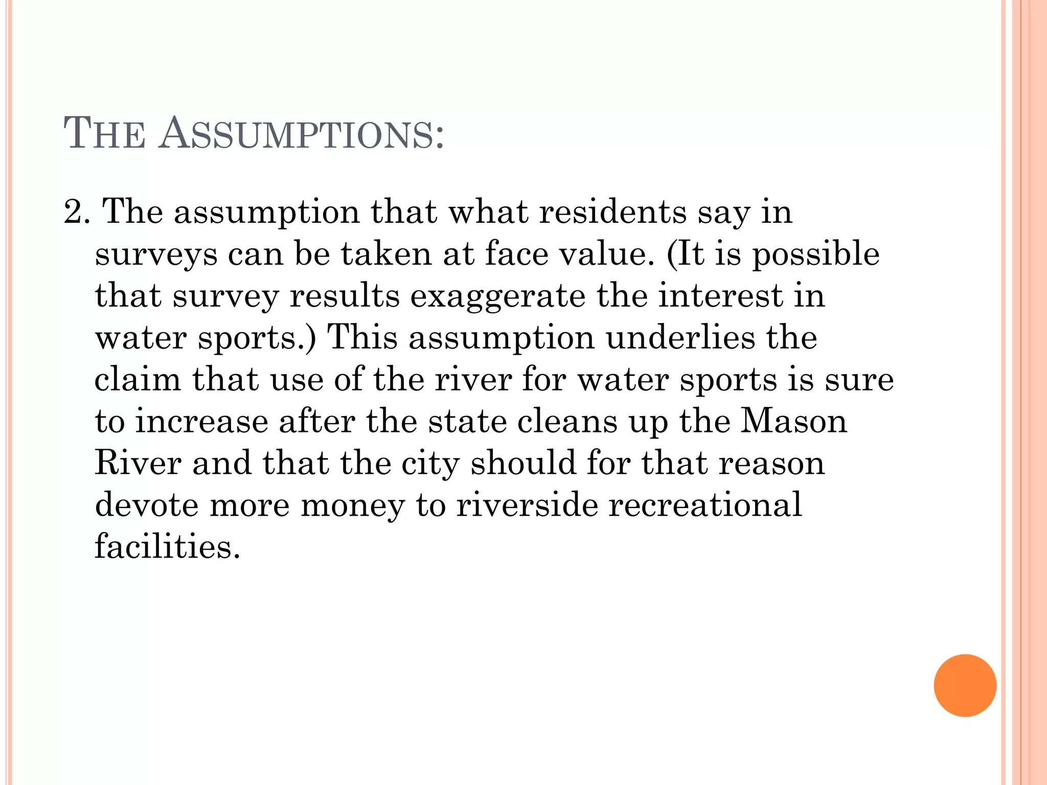 THE ASSUMPTIONS:
2. The assumption that what residents say in
surveys can be taken at face value. (It is possible
that survey results exaggerate the interest in
water sports.) This assumption underlies the
claim that use of the river for water sports is sure
to increase after the state cleans up the Mason
River and that the city should for that reason
devote more money to riverside recreational
facilities.
 