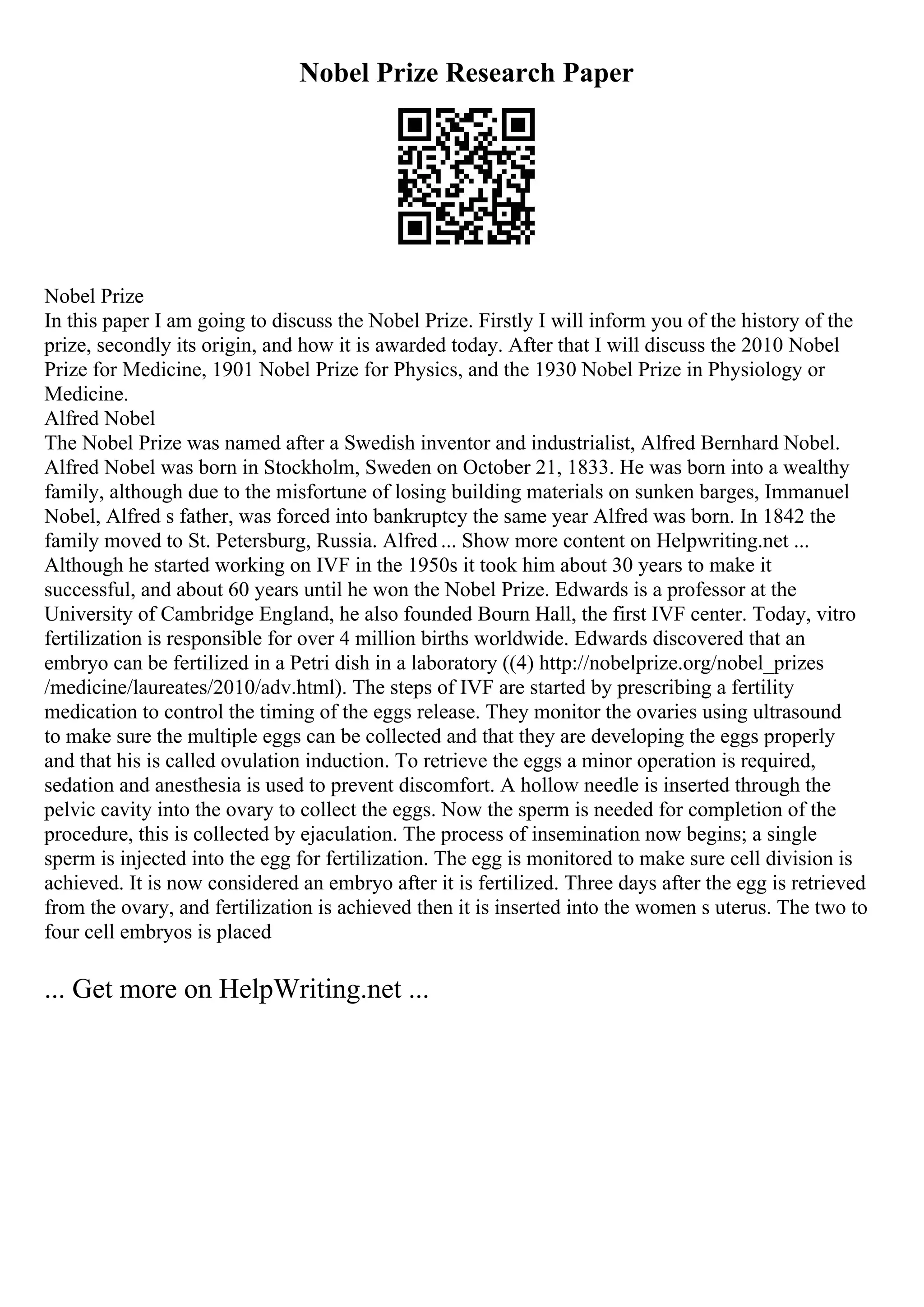 Nobel Prize Research Paper
Nobel Prize
In this paper I am going to discuss the Nobel Prize. Firstly I will inform you of the history of the
prize, secondly its origin, and how it is awarded today. After that I will discuss the 2010 Nobel
Prize for Medicine, 1901 Nobel Prize for Physics, and the 1930 Nobel Prize in Physiology or
Medicine.
Alfred Nobel
The Nobel Prize was named after a Swedish inventor and industrialist, Alfred Bernhard Nobel.
Alfred Nobel was born in Stockholm, Sweden on October 21, 1833. He was born into a wealthy
family, although due to the misfortune of losing building materials on sunken barges, Immanuel
Nobel, Alfred s father, was forced into bankruptcy the same year Alfred was born. In 1842 the
family moved to St. Petersburg, Russia. Alfred ... Show more content on Helpwriting.net ...
Although he started working on IVF in the 1950s it took him about 30 years to make it
successful, and about 60 years until he won the Nobel Prize. Edwards is a professor at the
University of Cambridge England, he also founded Bourn Hall, the first IVF center. Today, vitro
fertilization is responsible for over 4 million births worldwide. Edwards discovered that an
embryo can be fertilized in a Petri dish in a laboratory ((4) http://nobelprize.org/nobel_prizes
/medicine/laureates/2010/adv.html). The steps of IVF are started by prescribing a fertility
medication to control the timing of the eggs release. They monitor the ovaries using ultrasound
to make sure the multiple eggs can be collected and that they are developing the eggs properly
and that his is called ovulation induction. To retrieve the eggs a minor operation is required,
sedation and anesthesia is used to prevent discomfort. A hollow needle is inserted through the
pelvic cavity into the ovary to collect the eggs. Now the sperm is needed for completion of the
procedure, this is collected by ejaculation. The process of insemination now begins; a single
sperm is injected into the egg for fertilization. The egg is monitored to make sure cell division is
achieved. It is now considered an embryo after it is fertilized. Three days after the egg is retrieved
from the ovary, and fertilization is achieved then it is inserted into the women s uterus. The two to
four cell embryos is placed
... Get more on HelpWriting.net ...
 