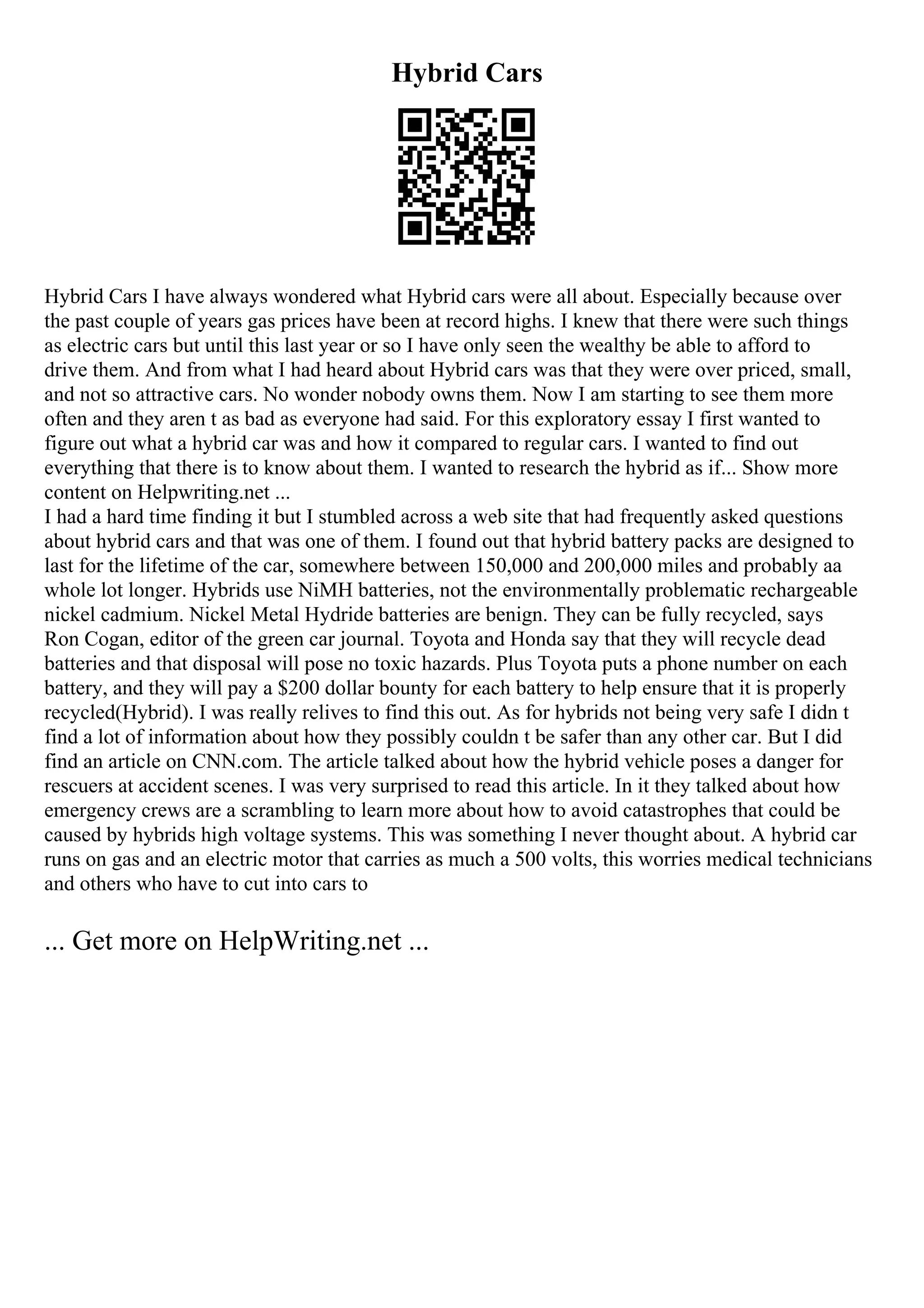 Hybrid Cars
Hybrid Cars I have always wondered what Hybrid cars were all about. Especially because over
the past couple of years gas prices have been at record highs. I knew that there were such things
as electric cars but until this last year or so I have only seen the wealthy be able to afford to
drive them. And from what I had heard about Hybrid cars was that they were over priced, small,
and not so attractive cars. No wonder nobody owns them. Now I am starting to see them more
often and they aren t as bad as everyone had said. For this exploratory essay I first wanted to
figure out what a hybrid car was and how it compared to regular cars. I wanted to find out
everything that there is to know about them. I wanted to research the hybrid as if... Show more
content on Helpwriting.net ...
I had a hard time finding it but I stumbled across a web site that had frequently asked questions
about hybrid cars and that was one of them. I found out that hybrid battery packs are designed to
last for the lifetime of the car, somewhere between 150,000 and 200,000 miles and probably aa
whole lot longer. Hybrids use NiMH batteries, not the environmentally problematic rechargeable
nickel cadmium. Nickel Metal Hydride batteries are benign. They can be fully recycled, says
Ron Cogan, editor of the green car journal. Toyota and Honda say that they will recycle dead
batteries and that disposal will pose no toxic hazards. Plus Toyota puts a phone number on each
battery, and they will pay a $200 dollar bounty for each battery to help ensure that it is properly
recycled(Hybrid). I was really relives to find this out. As for hybrids not being very safe I didn t
find a lot of information about how they possibly couldn t be safer than any other car. But I did
find an article on CNN.com. The article talked about how the hybrid vehicle poses a danger for
rescuers at accident scenes. I was very surprised to read this article. In it they talked about how
emergency crews are a scrambling to learn more about how to avoid catastrophes that could be
caused by hybrids high voltage systems. This was something I never thought about. A hybrid car
runs on gas and an electric motor that carries as much a 500 volts, this worries medical technicians
and others who have to cut into cars to
... Get more on HelpWriting.net ...
 