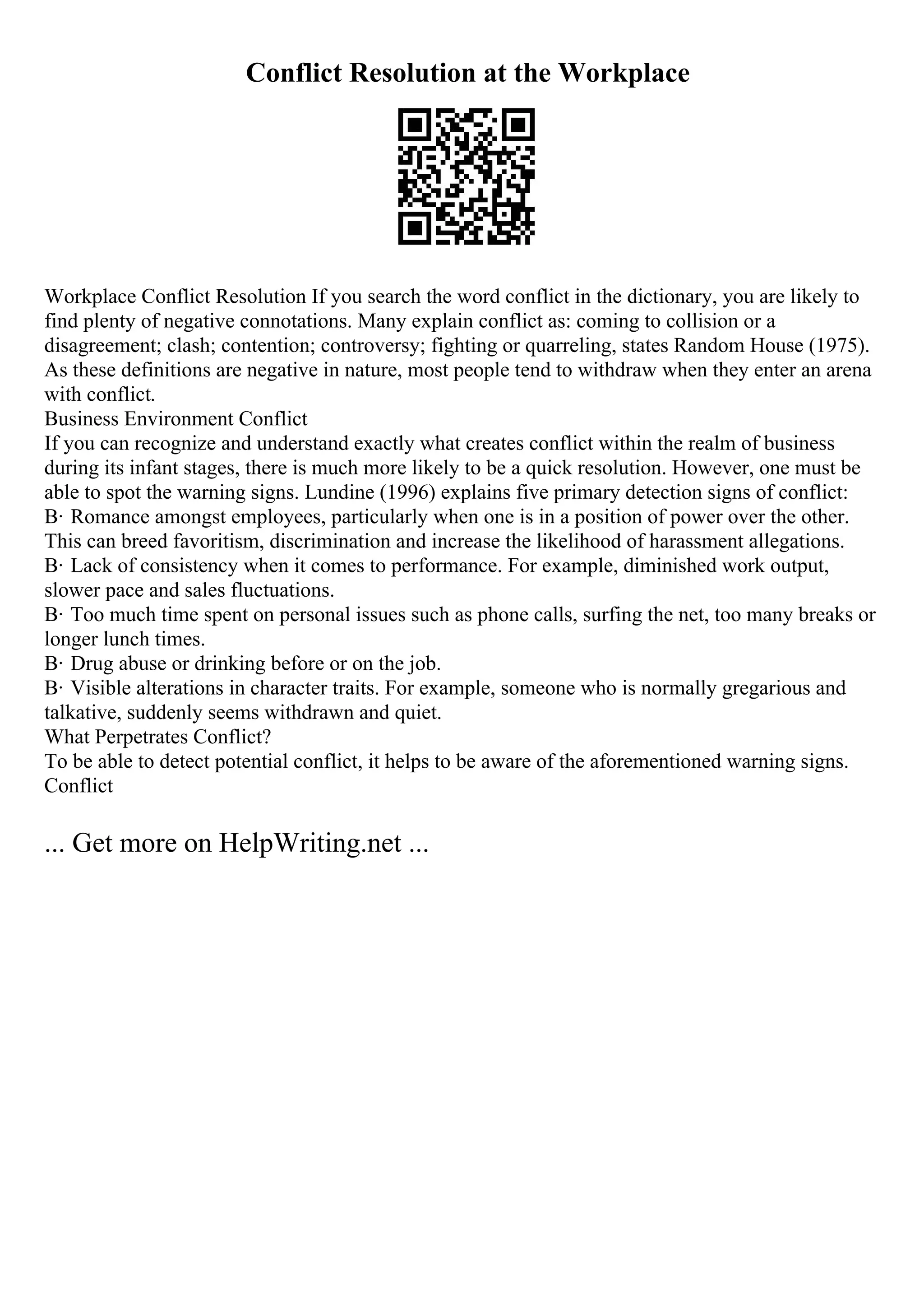 Conflict Resolution at the Workplace
Workplace Conflict Resolution If you search the word conflict in the dictionary, you are likely to
find plenty of negative connotations. Many explain conflict as: coming to collision or a
disagreement; clash; contention; controversy; fighting or quarreling, states Random House (1975).
As these definitions are negative in nature, most people tend to withdraw when they enter an arena
with conflict.
Business Environment Conflict
If you can recognize and understand exactly what creates conflict within the realm of business
during its infant stages, there is much more likely to be a quick resolution. However, one must be
able to spot the warning signs. Lundine (1996) explains five primary detection signs of conflict:
В· Romance amongst employees, particularly when one is in a position of power over the other.
This can breed favoritism, discrimination and increase the likelihood of harassment allegations.
В· Lack of consistency when it comes to performance. For example, diminished work output,
slower pace and sales fluctuations.
В· Too much time spent on personal issues such as phone calls, surfing the net, too many breaks or
longer lunch times.
В· Drug abuse or drinking before or on the job.
В· Visible alterations in character traits. For example, someone who is normally gregarious and
talkative, suddenly seems withdrawn and quiet.
What Perpetrates Conflict?
To be able to detect potential conflict, it helps to be aware of the aforementioned warning signs.
Conflict
... Get more on HelpWriting.net ...
 