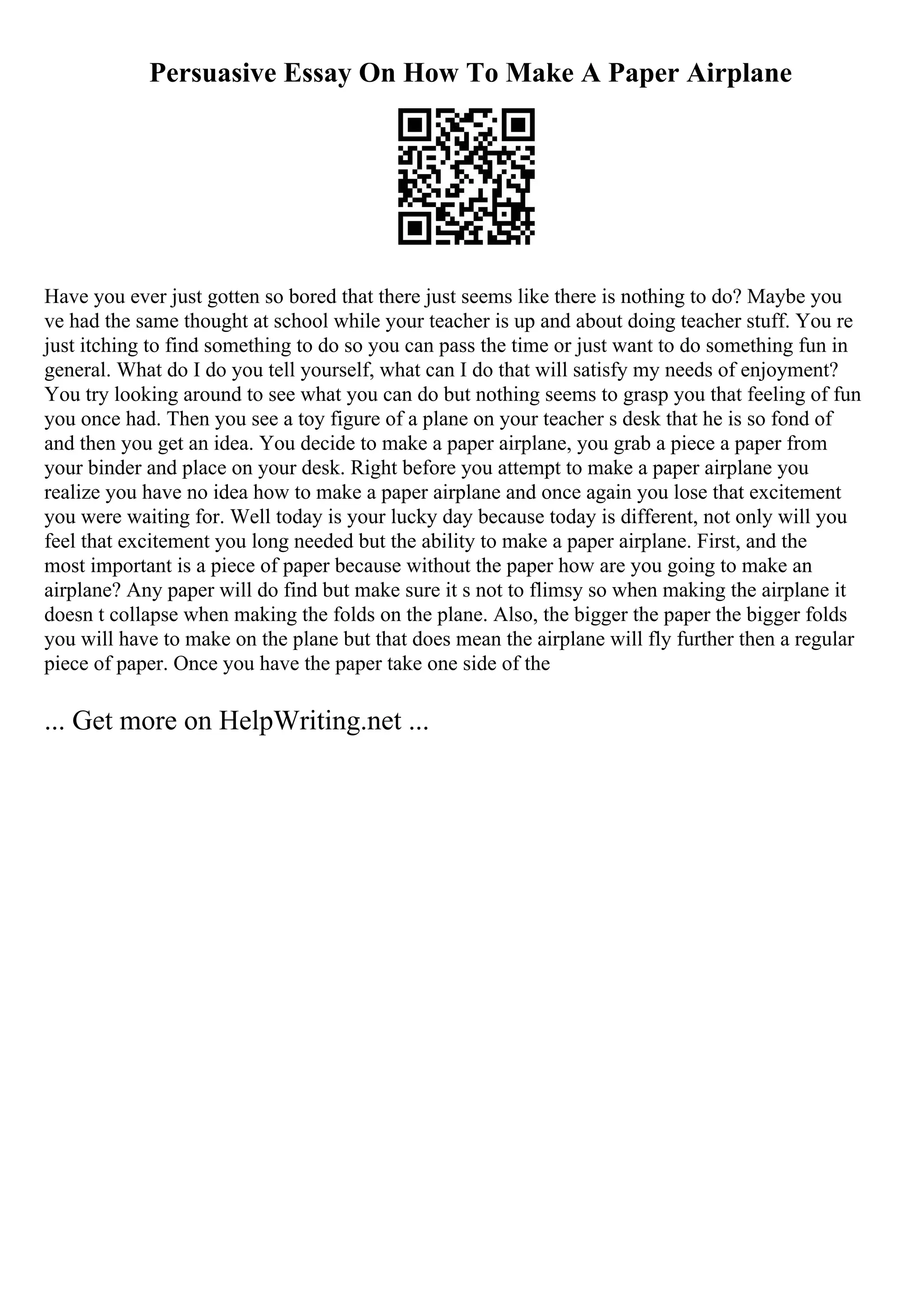 Persuasive Essay On How To Make A Paper Airplane
Have you ever just gotten so bored that there just seems like there is nothing to do? Maybe you
ve had the same thought at school while your teacher is up and about doing teacher stuff. You re
just itching to find something to do so you can pass the time or just want to do something fun in
general. What do I do you tell yourself, what can I do that will satisfy my needs of enjoyment?
You try looking around to see what you can do but nothing seems to grasp you that feeling of fun
you once had. Then you see a toy figure of a plane on your teacher s desk that he is so fond of
and then you get an idea. You decide to make a paper airplane, you grab a piece a paper from
your binder and place on your desk. Right before you attempt to make a paper airplane you
realize you have no idea how to make a paper airplane and once again you lose that excitement
you were waiting for. Well today is your lucky day because today is different, not only will you
feel that excitement you long needed but the ability to make a paper airplane. First, and the
most important is a piece of paper because without the paper how are you going to make an
airplane? Any paper will do find but make sure it s not to flimsy so when making the airplane it
doesn t collapse when making the folds on the plane. Also, the bigger the paper the bigger folds
you will have to make on the plane but that does mean the airplane will fly further then a regular
piece of paper. Once you have the paper take one side of the
... Get more on HelpWriting.net ...
 