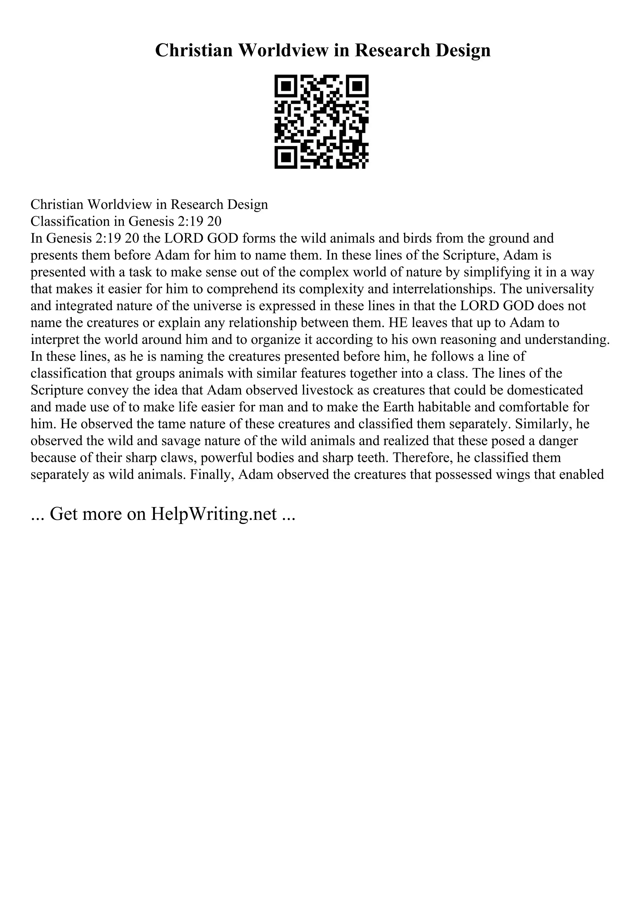 Christian Worldview in Research Design
Christian Worldview in Research Design
Classification in Genesis 2:19 20
In Genesis 2:19 20 the LORD GOD forms the wild animals and birds from the ground and
presents them before Adam for him to name them. In these lines of the Scripture, Adam is
presented with a task to make sense out of the complex world of nature by simplifying it in a way
that makes it easier for him to comprehend its complexity and interrelationships. The universality
and integrated nature of the universe is expressed in these lines in that the LORD GOD does not
name the creatures or explain any relationship between them. HE leaves that up to Adam to
interpret the world around him and to organize it according to his own reasoning and understanding.
In these lines, as he is naming the creatures presented before him, he follows a line of
classification that groups animals with similar features together into a class. The lines of the
Scripture convey the idea that Adam observed livestock as creatures that could be domesticated
and made use of to make life easier for man and to make the Earth habitable and comfortable for
him. He observed the tame nature of these creatures and classified them separately. Similarly, he
observed the wild and savage nature of the wild animals and realized that these posed a danger
because of their sharp claws, powerful bodies and sharp teeth. Therefore, he classified them
separately as wild animals. Finally, Adam observed the creatures that possessed wings that enabled
... Get more on HelpWriting.net ...
 
