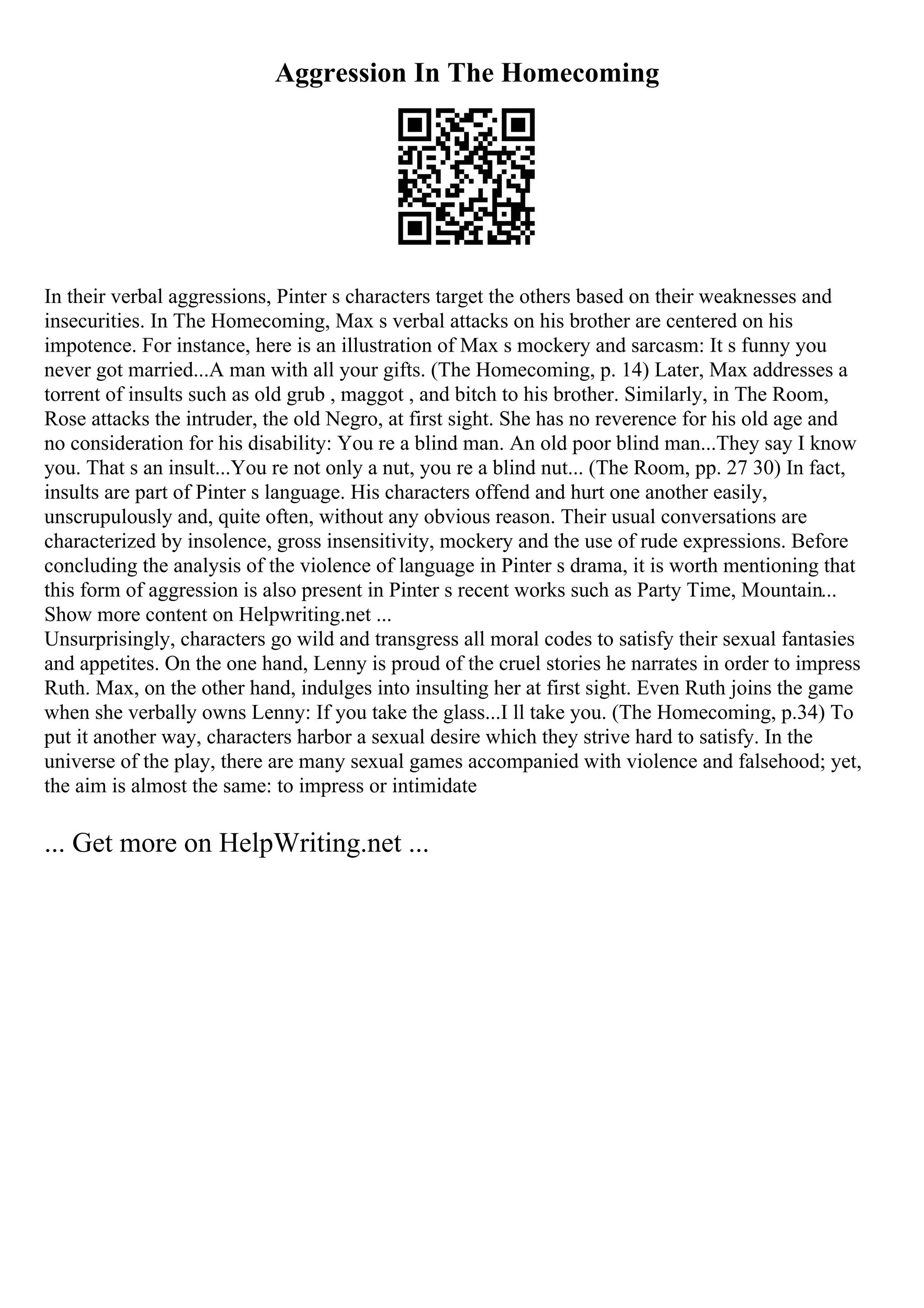 Aggression In The Homecoming
In their verbal aggressions, Pinter s characters target the others based on their weaknesses and
insecurities. In The Homecoming, Max s verbal attacks on his brother are centered on his
impotence. For instance, here is an illustration of Max s mockery and sarcasm: It s funny you
never got married...A man with all your gifts. (The Homecoming, p. 14) Later, Max addresses a
torrent of insults such as old grub , maggot , and bitch to his brother. Similarly, in The Room,
Rose attacks the intruder, the old Negro, at first sight. She has no reverence for his old age and
no consideration for his disability: You re a blind man. An old poor blind man...They say I know
you. That s an insult...You re not only a nut, you re a blind nut... (The Room, pp. 27 30) In fact,
insults are part of Pinter s language. His characters offend and hurt one another easily,
unscrupulously and, quite often, without any obvious reason. Their usual conversations are
characterized by insolence, gross insensitivity, mockery and the use of rude expressions. Before
concluding the analysis of the violence of language in Pinter s drama, it is worth mentioning that
this form of aggression is also present in Pinter s recent works such as Party Time, Mountain...
Show more content on Helpwriting.net ...
Unsurprisingly, characters go wild and transgress all moral codes to satisfy their sexual fantasies
and appetites. On the one hand, Lenny is proud of the cruel stories he narrates in order to impress
Ruth. Max, on the other hand, indulges into insulting her at first sight. Even Ruth joins the game
when she verbally owns Lenny: If you take the glass...I ll take you. (The Homecoming, p.34) To
put it another way, characters harbor a sexual desire which they strive hard to satisfy. In the
universe of the play, there are many sexual games accompanied with violence and falsehood; yet,
the aim is almost the same: to impress or intimidate
... Get more on HelpWriting.net ...
 