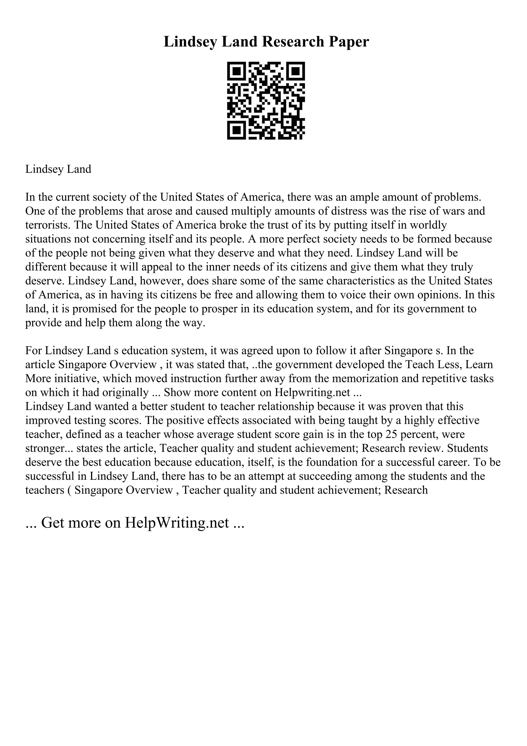 Lindsey Land Research Paper
Lindsey Land
In the current society of the United States of America, there was an ample amount of problems.
One of the problems that arose and caused multiply amounts of distress was the rise of wars and
terrorists. The United States of America broke the trust of its by putting itself in worldly
situations not concerning itself and its people. A more perfect society needs to be formed because
of the people not being given what they deserve and what they need. Lindsey Land will be
different because it will appeal to the inner needs of its citizens and give them what they truly
deserve. Lindsey Land, however, does share some of the same characteristics as the United States
of America, as in having its citizens be free and allowing them to voice their own opinions. In this
land, it is promised for the people to prosper in its education system, and for its government to
provide and help them along the way.
For Lindsey Land s education system, it was agreed upon to follow it after Singapore s. In the
article Singapore Overview , it was stated that, ..the government developed the Teach Less, Learn
More initiative, which moved instruction further away from the memorization and repetitive tasks
on which it had originally ... Show more content on Helpwriting.net ...
Lindsey Land wanted a better student to teacher relationship because it was proven that this
improved testing scores. The positive effects associated with being taught by a highly effective
teacher, defined as a teacher whose average student score gain is in the top 25 percent, were
stronger... states the article, Teacher quality and student achievement; Research review. Students
deserve the best education because education, itself, is the foundation for a successful career. To be
successful in Lindsey Land, there has to be an attempt at succeeding among the students and the
teachers ( Singapore Overview , Teacher quality and student achievement; Research
... Get more on HelpWriting.net ...
 