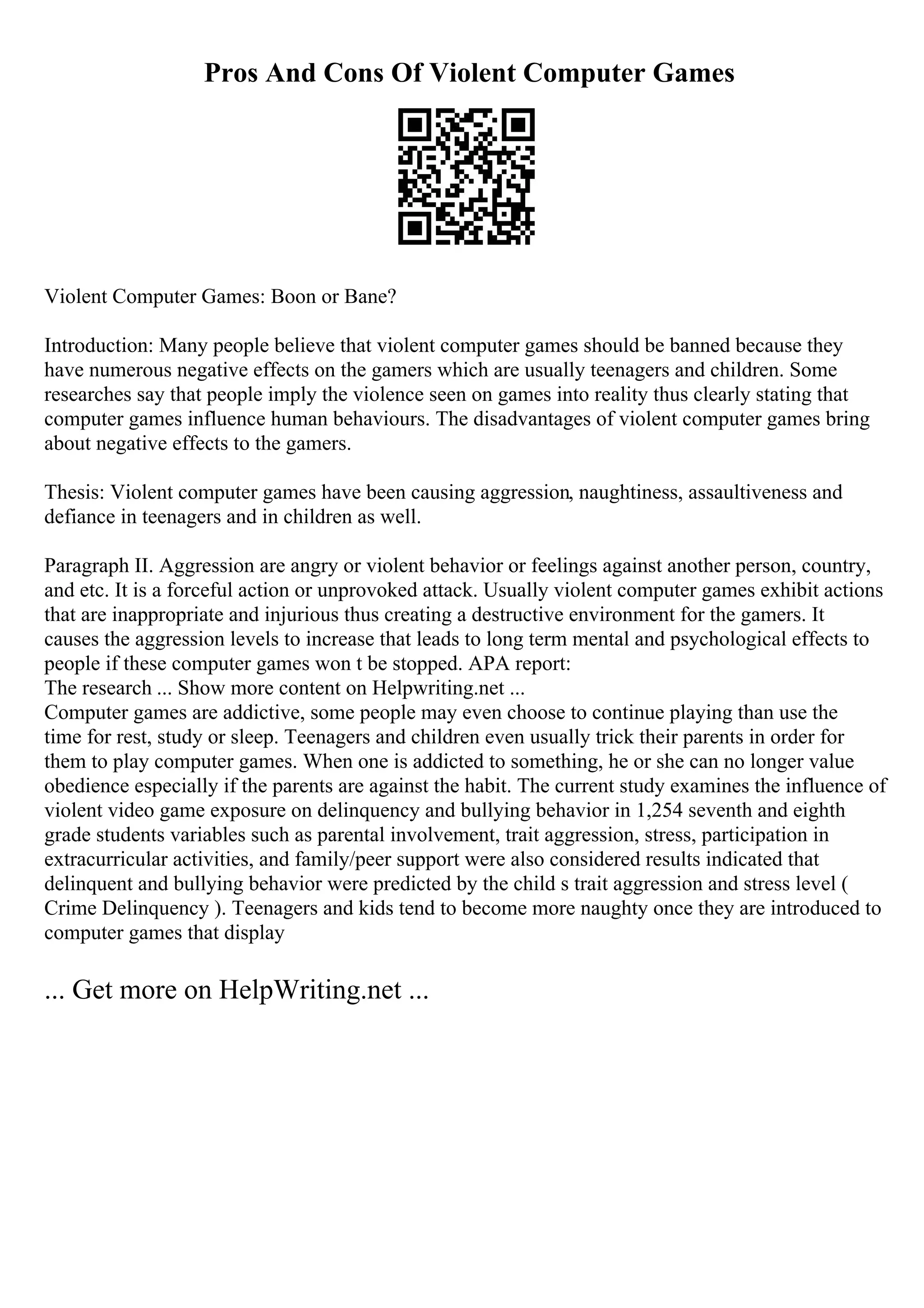 Pros And Cons Of Violent Computer Games
Violent Computer Games: Boon or Bane?
Introduction: Many people believe that violent computer games should be banned because they
have numerous negative effects on the gamers which are usually teenagers and children. Some
researches say that people imply the violence seen on games into reality thus clearly stating that
computer games influence human behaviours. The disadvantages of violent computer games bring
about negative effects to the gamers.
Thesis: Violent computer games have been causing aggression, naughtiness, assaultiveness and
defiance in teenagers and in children as well.
Paragraph II. Aggression are angry or violent behavior or feelings against another person, country,
and etc. It is a forceful action or unprovoked attack. Usually violent computer games exhibit actions
that are inappropriate and injurious thus creating a destructive environment for the gamers. It
causes the aggression levels to increase that leads to long term mental and psychological effects to
people if these computer games won t be stopped. APA report:
The research ... Show more content on Helpwriting.net ...
Computer games are addictive, some people may even choose to continue playing than use the
time for rest, study or sleep. Teenagers and children even usually trick their parents in order for
them to play computer games. When one is addicted to something, he or she can no longer value
obedience especially if the parents are against the habit. The current study examines the influence of
violent video game exposure on delinquency and bullying behavior in 1,254 seventh and eighth
grade students variables such as parental involvement, trait aggression, stress, participation in
extracurricular activities, and family/peer support were also considered results indicated that
delinquent and bullying behavior were predicted by the child s trait aggression and stress level (
Crime Delinquency ). Teenagers and kids tend to become more naughty once they are introduced to
computer games that display
... Get more on HelpWriting.net ...
 