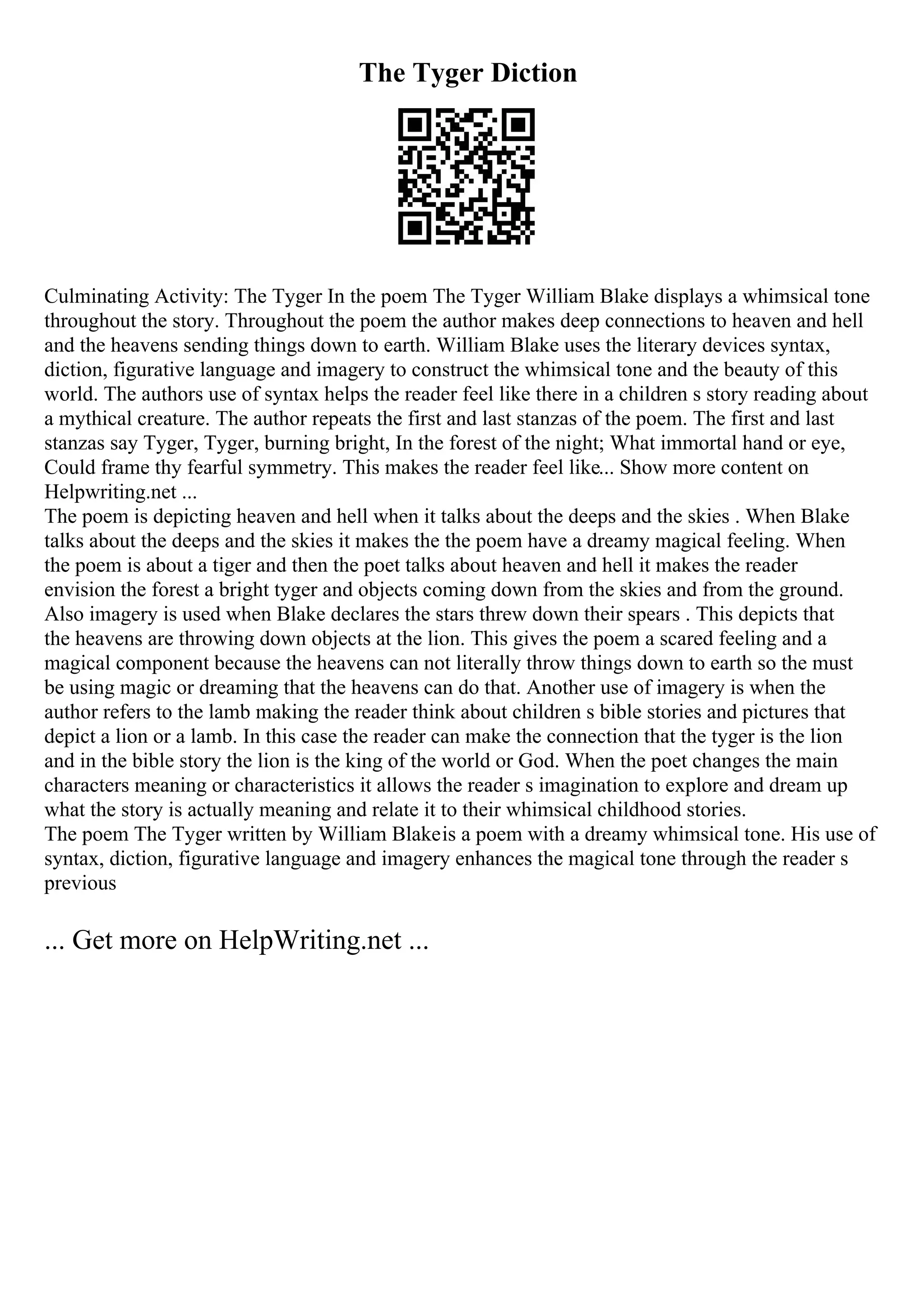 The Tyger Diction
Culminating Activity: The Tyger In the poem The Tyger William Blake displays a whimsical tone
throughout the story. Throughout the poem the author makes deep connections to heaven and hell
and the heavens sending things down to earth. William Blake uses the literary devices syntax,
diction, figurative language and imagery to construct the whimsical tone and the beauty of this
world. The authors use of syntax helps the reader feel like there in a children s story reading about
a mythical creature. The author repeats the first and last stanzas of the poem. The first and last
stanzas say Tyger, Tyger, burning bright, In the forest of the night; What immortal hand or eye,
Could frame thy fearful symmetry. This makes the reader feel like... Show more content on
Helpwriting.net ...
The poem is depicting heaven and hell when it talks about the deeps and the skies . When Blake
talks about the deeps and the skies it makes the the poem have a dreamy magical feeling. When
the poem is about a tiger and then the poet talks about heaven and hell it makes the reader
envision the forest a bright tyger and objects coming down from the skies and from the ground.
Also imagery is used when Blake declares the stars threw down their spears . This depicts that
the heavens are throwing down objects at the lion. This gives the poem a scared feeling and a
magical component because the heavens can not literally throw things down to earth so the must
be using magic or dreaming that the heavens can do that. Another use of imagery is when the
author refers to the lamb making the reader think about children s bible stories and pictures that
depict a lion or a lamb. In this case the reader can make the connection that the tyger is the lion
and in the bible story the lion is the king of the world or God. When the poet changes the main
characters meaning or characteristics it allows the reader s imagination to explore and dream up
what the story is actually meaning and relate it to their whimsical childhood stories.
The poem The Tyger written by William Blakeis a poem with a dreamy whimsical tone. His use of
syntax, diction, figurative language and imagery enhances the magical tone through the reader s
previous
... Get more on HelpWriting.net ...
 