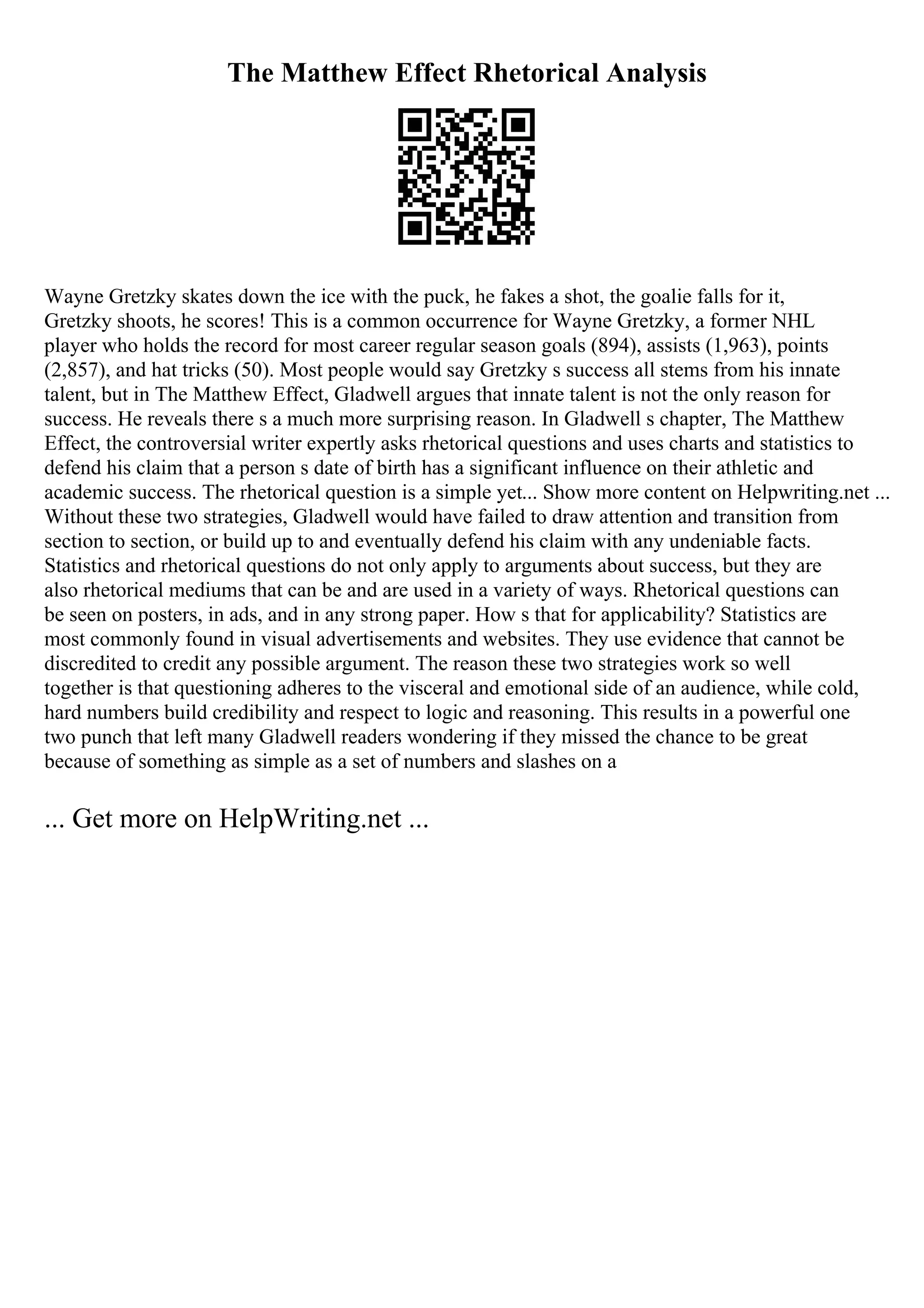 The Matthew Effect Rhetorical Analysis
Wayne Gretzky skates down the ice with the puck, he fakes a shot, the goalie falls for it,
Gretzky shoots, he scores! This is a common occurrence for Wayne Gretzky, a former NHL
player who holds the record for most career regular season goals (894), assists (1,963), points
(2,857), and hat tricks (50). Most people would say Gretzky s success all stems from his innate
talent, but in The Matthew Effect, Gladwell argues that innate talent is not the only reason for
success. He reveals there s a much more surprising reason. In Gladwell s chapter, The Matthew
Effect, the controversial writer expertly asks rhetorical questions and uses charts and statistics to
defend his claim that a person s date of birth has a significant influence on their athletic and
academic success. The rhetorical question is a simple yet... Show more content on Helpwriting.net ...
Without these two strategies, Gladwell would have failed to draw attention and transition from
section to section, or build up to and eventually defend his claim with any undeniable facts.
Statistics and rhetorical questions do not only apply to arguments about success, but they are
also rhetorical mediums that can be and are used in a variety of ways. Rhetorical questions can
be seen on posters, in ads, and in any strong paper. How s that for applicability? Statistics are
most commonly found in visual advertisements and websites. They use evidence that cannot be
discredited to credit any possible argument. The reason these two strategies work so well
together is that questioning adheres to the visceral and emotional side of an audience, while cold,
hard numbers build credibility and respect to logic and reasoning. This results in a powerful one
two punch that left many Gladwell readers wondering if they missed the chance to be great
because of something as simple as a set of numbers and slashes on a
... Get more on HelpWriting.net ...
 