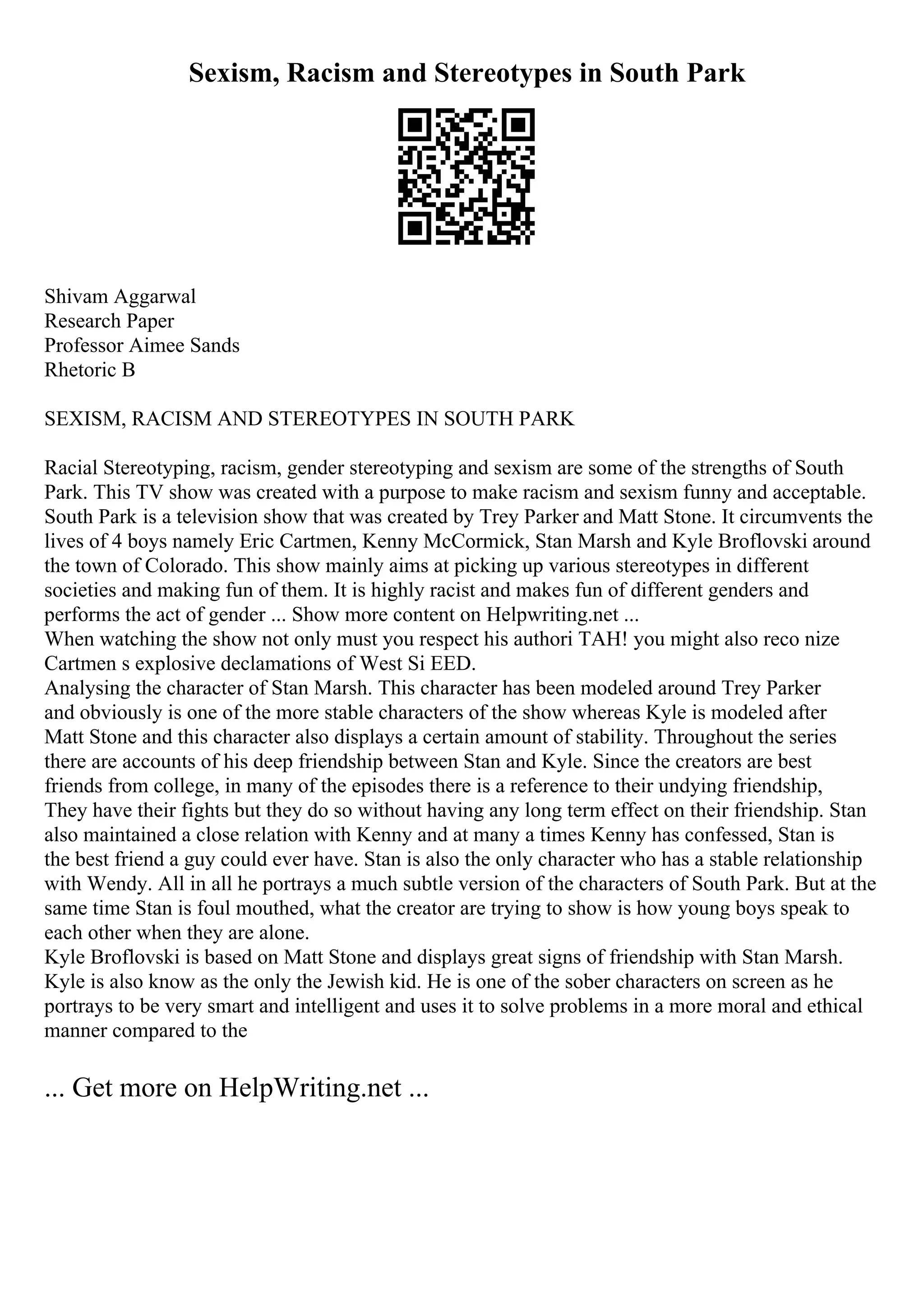 Sexism, Racism and Stereotypes in South Park
Shivam Aggarwal
Research Paper
Professor Aimee Sands
Rhetoric B
SEXISM, RACISM AND STEREOTYPES IN SOUTH PARK
Racial Stereotyping, racism, gender stereotyping and sexism are some of the strengths of South
Park. This TV show was created with a purpose to make racism and sexism funny and acceptable.
South Park is a television show that was created by Trey Parker and Matt Stone. It circumvents the
lives of 4 boys namely Eric Cartmen, Kenny McCormick, Stan Marsh and Kyle Broflovski around
the town of Colorado. This show mainly aims at picking up various stereotypes in different
societies and making fun of them. It is highly racist and makes fun of different genders and
performs the act of gender ... Show more content on Helpwriting.net ...
When watching the show not only must you respect his authori TAH! you might also reco nize
Cartmen s explosive declamations of West Si EED.
Analysing the character of Stan Marsh. This character has been modeled around Trey Parker
and obviously is one of the more stable characters of the show whereas Kyle is modeled after
Matt Stone and this character also displays a certain amount of stability. Throughout the series
there are accounts of his deep friendship between Stan and Kyle. Since the creators are best
friends from college, in many of the episodes there is a reference to their undying friendship,
They have their fights but they do so without having any long term effect on their friendship. Stan
also maintained a close relation with Kenny and at many a times Kenny has confessed, Stan is
the best friend a guy could ever have. Stan is also the only character who has a stable relationship
with Wendy. All in all he portrays a much subtle version of the characters of South Park. But at the
same time Stan is foul mouthed, what the creator are trying to show is how young boys speak to
each other when they are alone.
Kyle Broflovski is based on Matt Stone and displays great signs of friendship with Stan Marsh.
Kyle is also know as the only the Jewish kid. He is one of the sober characters on screen as he
portrays to be very smart and intelligent and uses it to solve problems in a more moral and ethical
manner compared to the
... Get more on HelpWriting.net ...
 