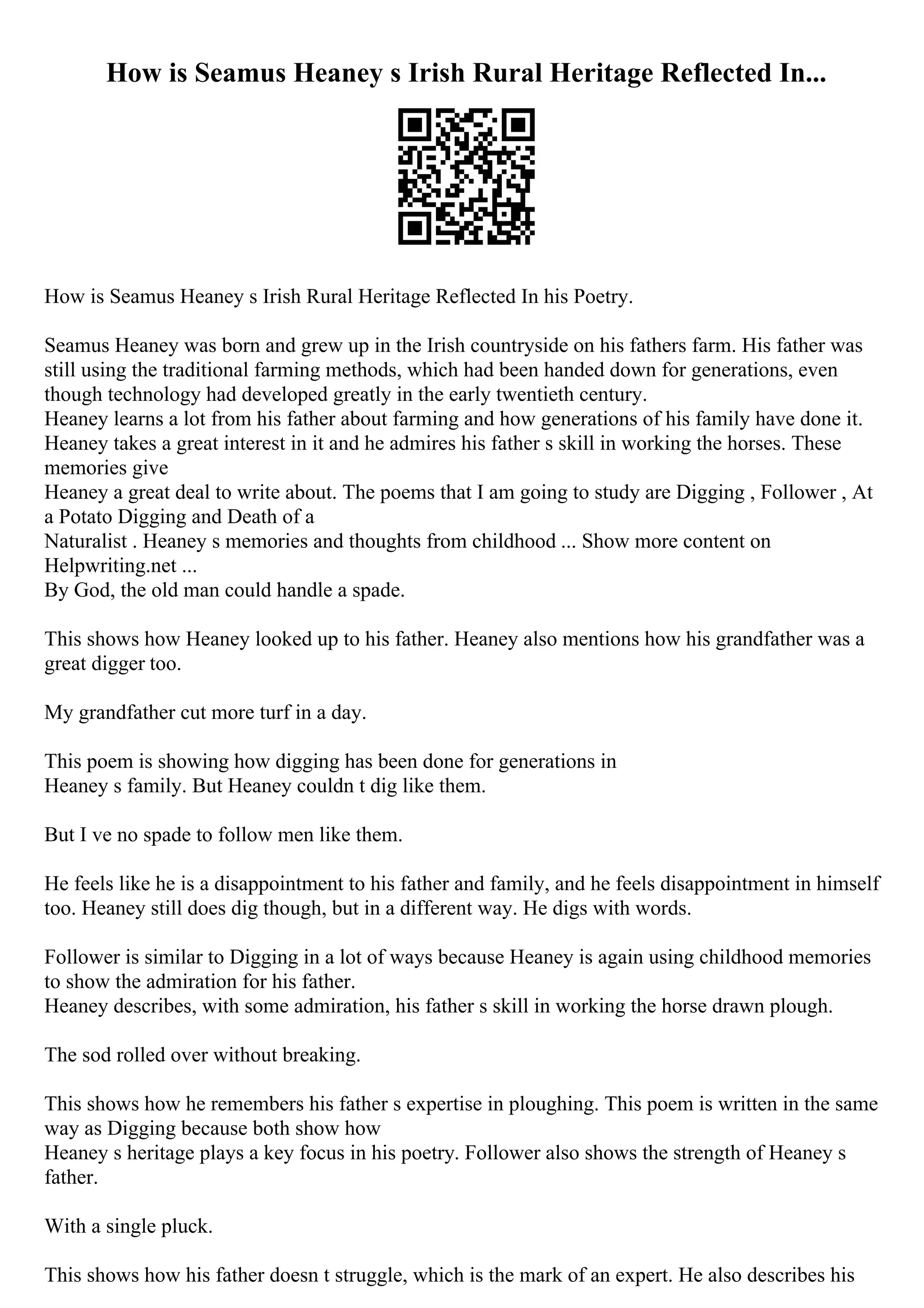 How is Seamus Heaney s Irish Rural Heritage Reflected In...
How is Seamus Heaney s Irish Rural Heritage Reflected In his Poetry.
Seamus Heaney was born and grew up in the Irish countryside on his fathers farm. His father was
still using the traditional farming methods, which had been handed down for generations, even
though technology had developed greatly in the early twentieth century.
Heaney learns a lot from his father about farming and how generations of his family have done it.
Heaney takes a great interest in it and he admires his father s skill in working the horses. These
memories give
Heaney a great deal to write about. The poems that I am going to study are Digging , Follower , At
a Potato Digging and Death of a
Naturalist . Heaney s memories and thoughts from childhood ... Show more content on
Helpwriting.net ...
By God, the old man could handle a spade.
This shows how Heaney looked up to his father. Heaney also mentions how his grandfather was a
great digger too.
My grandfather cut more turf in a day.
This poem is showing how digging has been done for generations in
Heaney s family. But Heaney couldn t dig like them.
But I ve no spade to follow men like them.
He feels like he is a disappointment to his father and family, and he feels disappointment in himself
too. Heaney still does dig though, but in a different way. He digs with words.
Follower is similar to Digging in a lot of ways because Heaney is again using childhood memories
to show the admiration for his father.
Heaney describes, with some admiration, his father s skill in working the horse drawn plough.
The sod rolled over without breaking.
This shows how he remembers his father s expertise in ploughing. This poem is written in the same
way as Digging because both show how
Heaney s heritage plays a key focus in his poetry. Follower also shows the strength of Heaney s
father.
With a single pluck.
This shows how his father doesn t struggle, which is the mark of an expert. He also describes his
 