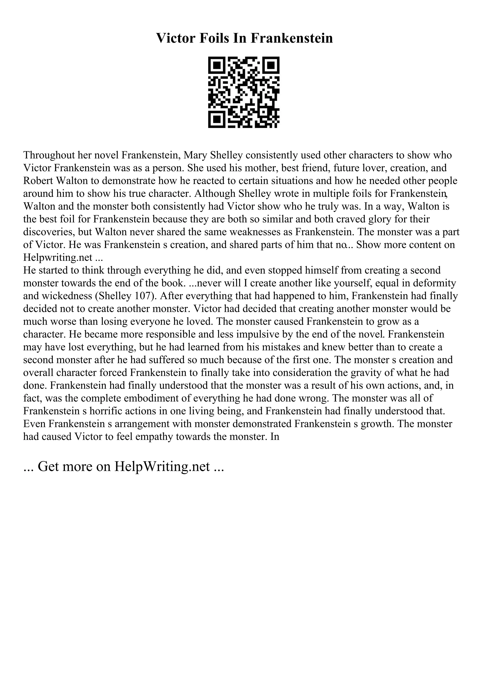 Victor Foils In Frankenstein
Throughout her novel Frankenstein, Mary Shelley consistently used other characters to show who
Victor Frankenstein was as a person. She used his mother, best friend, future lover, creation, and
Robert Walton to demonstrate how he reacted to certain situations and how he needed other people
around him to show his true character. Although Shelley wrote in multiple foils for Frankenstein,
Walton and the monster both consistently had Victor show who he truly was. In a way, Walton is
the best foil for Frankenstein because they are both so similar and both craved glory for their
discoveries, but Walton never shared the same weaknesses as Frankenstein. The monster was a part
of Victor. He was Frankenstein s creation, and shared parts of him that no... Show more content on
Helpwriting.net ...
He started to think through everything he did, and even stopped himself from creating a second
monster towards the end of the book. ...never will I create another like yourself, equal in deformity
and wickedness (Shelley 107). After everything that had happened to him, Frankenstein had finally
decided not to create another monster. Victor had decided that creating another monster would be
much worse than losing everyone he loved. The monster caused Frankenstein to grow as a
character. He became more responsible and less impulsive by the end of the novel. Frankenstein
may have lost everything, but he had learned from his mistakes and knew better than to create a
second monster after he had suffered so much because of the first one. The monster s creation and
overall character forced Frankenstein to finally take into consideration the gravity of what he had
done. Frankenstein had finally understood that the monster was a result of his own actions, and, in
fact, was the complete embodiment of everything he had done wrong. The monster was all of
Frankenstein s horrific actions in one living being, and Frankenstein had finally understood that.
Even Frankenstein s arrangement with monster demonstrated Frankenstein s growth. The monster
had caused Victor to feel empathy towards the monster. In
... Get more on HelpWriting.net ...
 