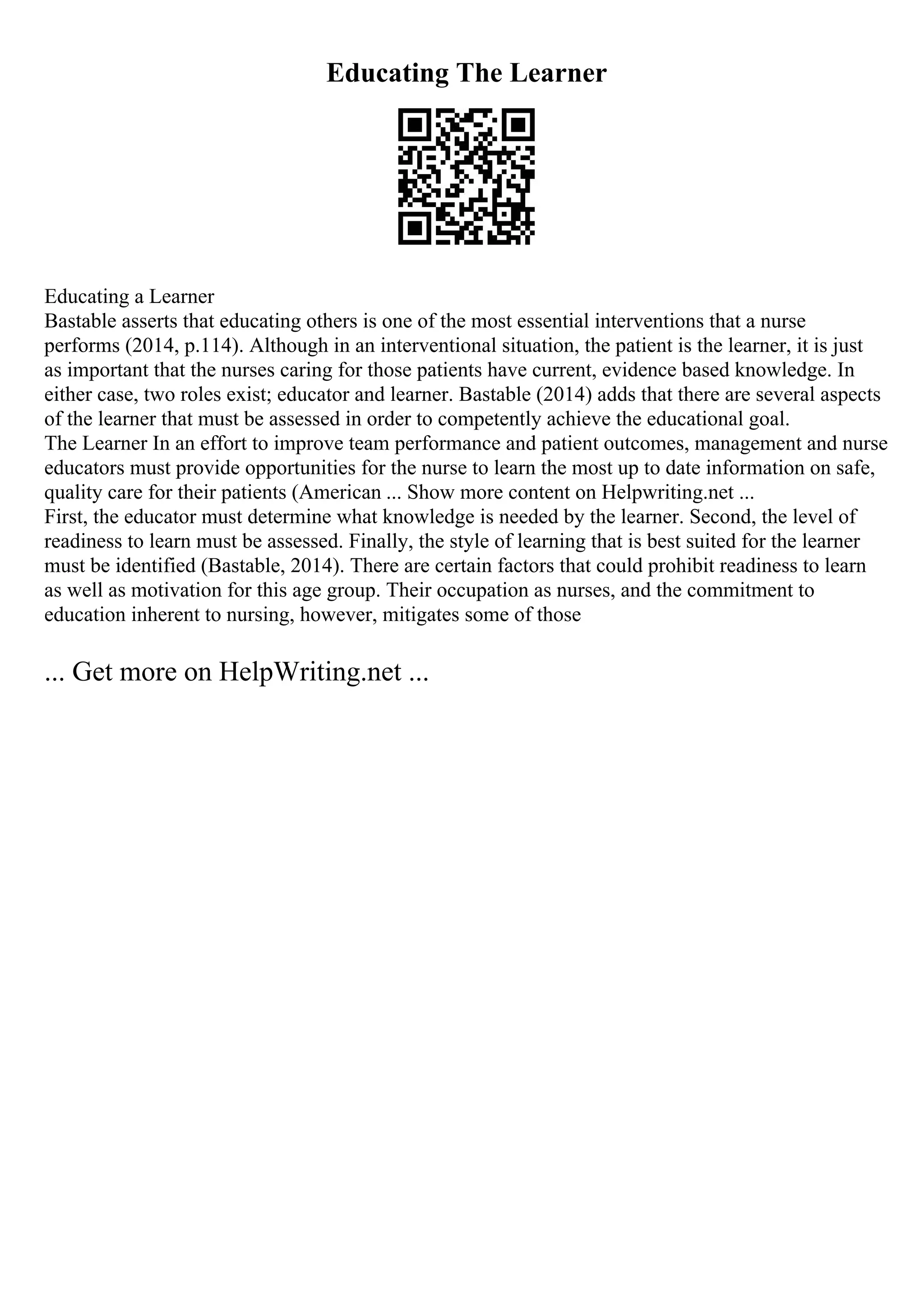 Educating The Learner
Educating a Learner
Bastable asserts that educating others is one of the most essential interventions that a nurse
performs (2014, p.114). Although in an interventional situation, the patient is the learner, it is just
as important that the nurses caring for those patients have current, evidence based knowledge. In
either case, two roles exist; educator and learner. Bastable (2014) adds that there are several aspects
of the learner that must be assessed in order to competently achieve the educational goal.
The Learner In an effort to improve team performance and patient outcomes, management and nurse
educators must provide opportunities for the nurse to learn the most up to date information on safe,
quality care for their patients (American ... Show more content on Helpwriting.net ...
First, the educator must determine what knowledge is needed by the learner. Second, the level of
readiness to learn must be assessed. Finally, the style of learning that is best suited for the learner
must be identified (Bastable, 2014). There are certain factors that could prohibit readiness to learn
as well as motivation for this age group. Their occupation as nurses, and the commitment to
education inherent to nursing, however, mitigates some of those
... Get more on HelpWriting.net ...
 