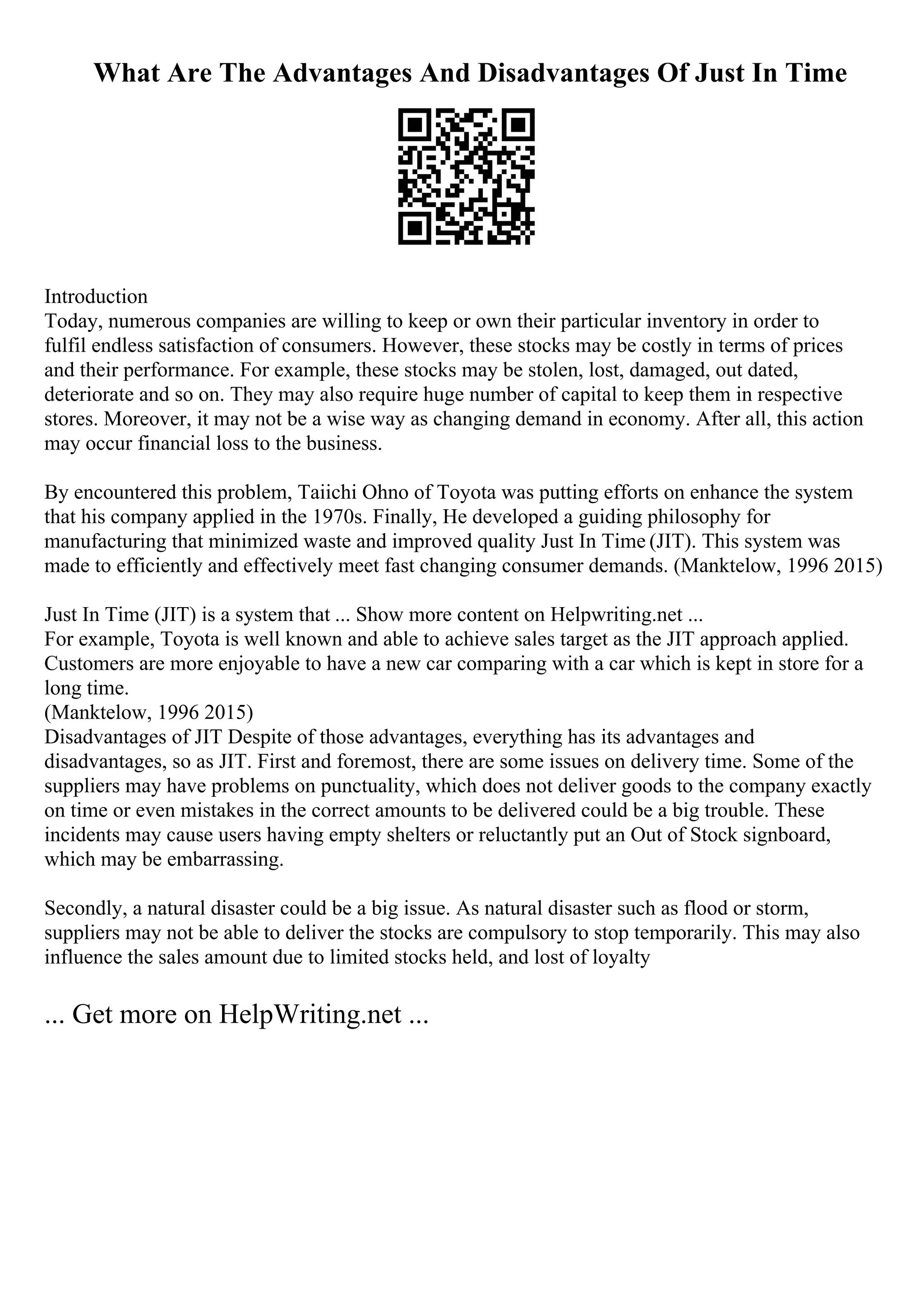 What Are The Advantages And Disadvantages Of Just In Time
Introduction
Today, numerous companies are willing to keep or own their particular inventory in order to
fulfil endless satisfaction of consumers. However, these stocks may be costly in terms of prices
and their performance. For example, these stocks may be stolen, lost, damaged, out dated,
deteriorate and so on. They may also require huge number of capital to keep them in respective
stores. Moreover, it may not be a wise way as changing demand in economy. After all, this action
may occur financial loss to the business.
By encountered this problem, Taiichi Ohno of Toyota was putting efforts on enhance the system
that his company applied in the 1970s. Finally, He developed a guiding philosophy for
manufacturing that minimized waste and improved quality Just In Time (JIT). This system was
made to efficiently and effectively meet fast changing consumer demands. (Manktelow, 1996 2015)
Just In Time (JIT) is a system that ... Show more content on Helpwriting.net ...
For example, Toyota is well known and able to achieve sales target as the JIT approach applied.
Customers are more enjoyable to have a new car comparing with a car which is kept in store for a
long time.
(Manktelow, 1996 2015)
Disadvantages of JIT Despite of those advantages, everything has its advantages and
disadvantages, so as JIT. First and foremost, there are some issues on delivery time. Some of the
suppliers may have problems on punctuality, which does not deliver goods to the company exactly
on time or even mistakes in the correct amounts to be delivered could be a big trouble. These
incidents may cause users having empty shelters or reluctantly put an Out of Stock signboard,
which may be embarrassing.
Secondly, a natural disaster could be a big issue. As natural disaster such as flood or storm,
suppliers may not be able to deliver the stocks are compulsory to stop temporarily. This may also
influence the sales amount due to limited stocks held, and lost of loyalty
... Get more on HelpWriting.net ...
 