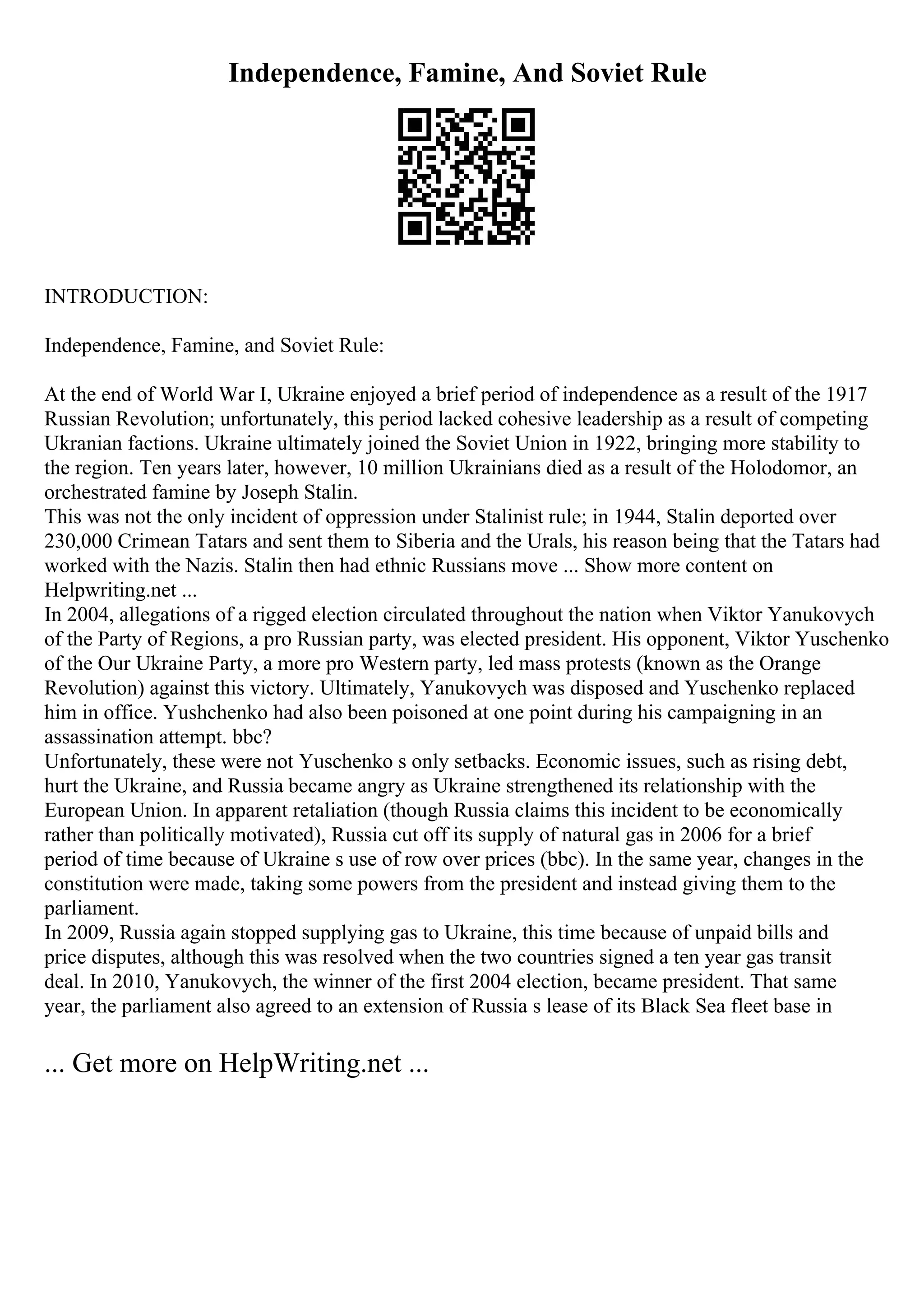 Independence, Famine, And Soviet Rule
INTRODUCTION:
Independence, Famine, and Soviet Rule:
At the end of World War I, Ukraine enjoyed a brief period of independence as a result of the 1917
Russian Revolution; unfortunately, this period lacked cohesive leadership as a result of competing
Ukranian factions. Ukraine ultimately joined the Soviet Union in 1922, bringing more stability to
the region. Ten years later, however, 10 million Ukrainians died as a result of the Holodomor, an
orchestrated famine by Joseph Stalin.
This was not the only incident of oppression under Stalinist rule; in 1944, Stalin deported over
230,000 Crimean Tatars and sent them to Siberia and the Urals, his reason being that the Tatars had
worked with the Nazis. Stalin then had ethnic Russians move ... Show more content on
Helpwriting.net ...
In 2004, allegations of a rigged election circulated throughout the nation when Viktor Yanukovych
of the Party of Regions, a pro Russian party, was elected president. His opponent, Viktor Yuschenko
of the Our Ukraine Party, a more pro Western party, led mass protests (known as the Orange
Revolution) against this victory. Ultimately, Yanukovych was disposed and Yuschenko replaced
him in office. Yushchenko had also been poisoned at one point during his campaigning in an
assassination attempt. bbc?
Unfortunately, these were not Yuschenko s only setbacks. Economic issues, such as rising debt,
hurt the Ukraine, and Russia became angry as Ukraine strengthened its relationship with the
European Union. In apparent retaliation (though Russia claims this incident to be economically
rather than politically motivated), Russia cut off its supply of natural gas in 2006 for a brief
period of time because of Ukraine s use of row over prices (bbc). In the same year, changes in the
constitution were made, taking some powers from the president and instead giving them to the
parliament.
In 2009, Russia again stopped supplying gas to Ukraine, this time because of unpaid bills and
price disputes, although this was resolved when the two countries signed a ten year gas transit
deal. In 2010, Yanukovych, the winner of the first 2004 election, became president. That same
year, the parliament also agreed to an extension of Russia s lease of its Black Sea fleet base in
... Get more on HelpWriting.net ...
 