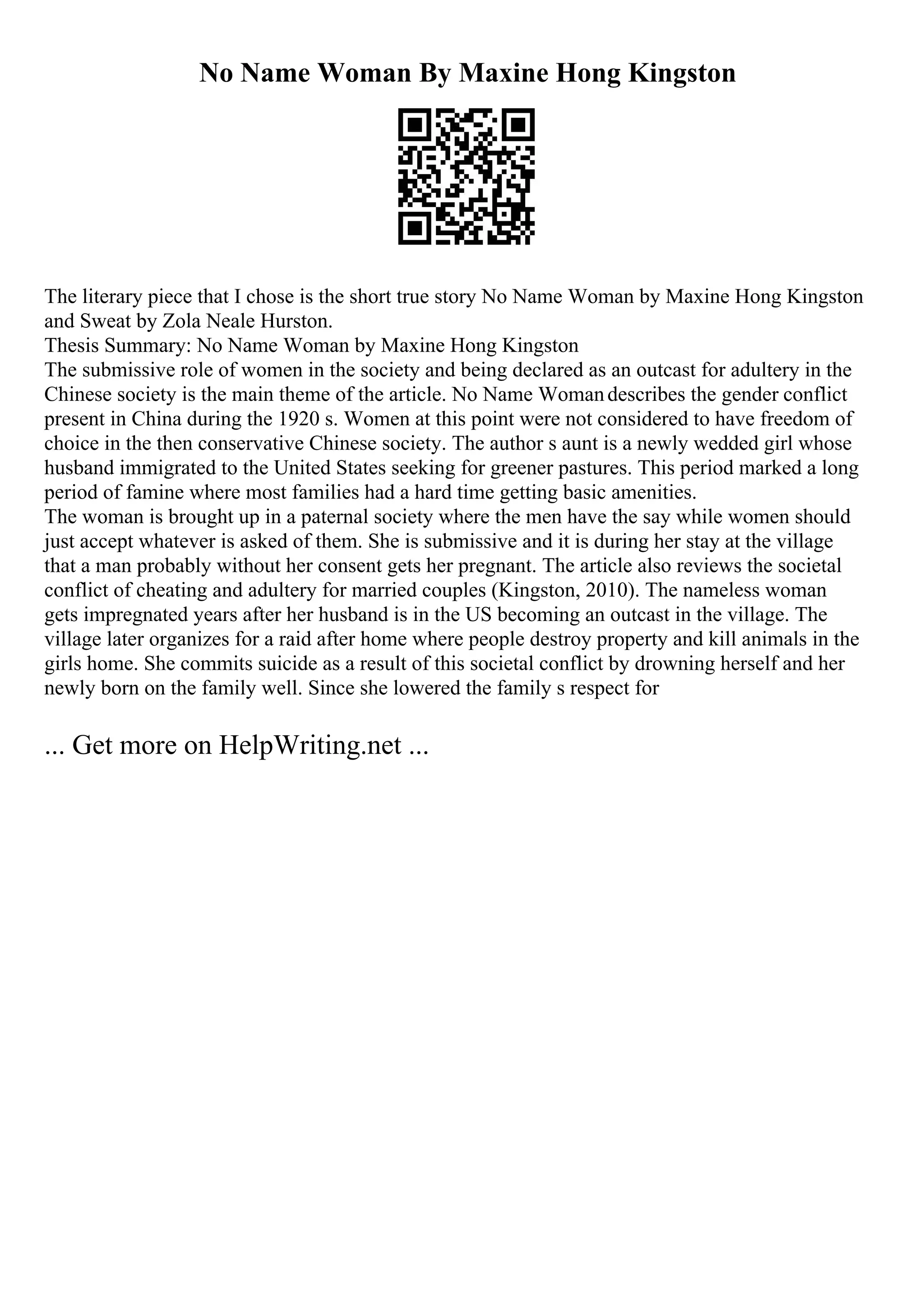 No Name Woman By Maxine Hong Kingston
The literary piece that I chose is the short true story No Name Woman by Maxine Hong Kingston
and Sweat by Zola Neale Hurston.
Thesis Summary: No Name Woman by Maxine Hong Kingston
The submissive role of women in the society and being declared as an outcast for adultery in the
Chinese society is the main theme of the article. No Name Womandescribes the gender conflict
present in China during the 1920 s. Women at this point were not considered to have freedom of
choice in the then conservative Chinese society. The author s aunt is a newly wedded girl whose
husband immigrated to the United States seeking for greener pastures. This period marked a long
period of famine where most families had a hard time getting basic amenities.
The woman is brought up in a paternal society where the men have the say while women should
just accept whatever is asked of them. She is submissive and it is during her stay at the village
that a man probably without her consent gets her pregnant. The article also reviews the societal
conflict of cheating and adultery for married couples (Kingston, 2010). The nameless woman
gets impregnated years after her husband is in the US becoming an outcast in the village. The
village later organizes for a raid after home where people destroy property and kill animals in the
girls home. She commits suicide as a result of this societal conflict by drowning herself and her
newly born on the family well. Since she lowered the family s respect for
... Get more on HelpWriting.net ...
 