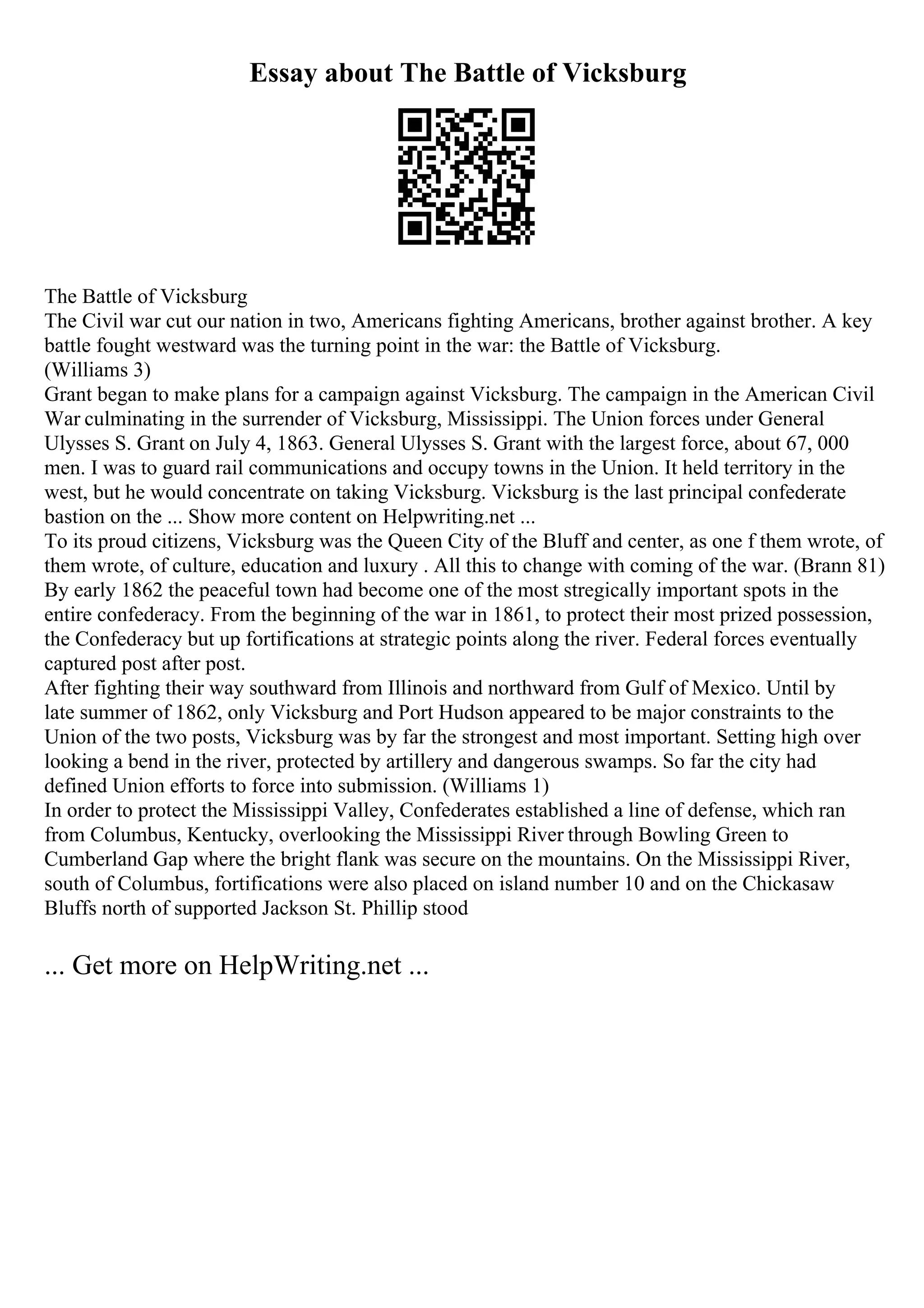 Essay about The Battle of Vicksburg
The Battle of Vicksburg
The Civil war cut our nation in two, Americans fighting Americans, brother against brother. A key
battle fought westward was the turning point in the war: the Battle of Vicksburg.
(Williams 3)
Grant began to make plans for a campaign against Vicksburg. The campaign in the American Civil
War culminating in the surrender of Vicksburg, Mississippi. The Union forces under General
Ulysses S. Grant on July 4, 1863. General Ulysses S. Grant with the largest force, about 67, 000
men. I was to guard rail communications and occupy towns in the Union. It held territory in the
west, but he would concentrate on taking Vicksburg. Vicksburg is the last principal confederate
bastion on the ... Show more content on Helpwriting.net ...
To its proud citizens, Vicksburg was the Queen City of the Bluff and center, as one f them wrote, of
them wrote, of culture, education and luxury . All this to change with coming of the war. (Brann 81)
By early 1862 the peaceful town had become one of the most stregically important spots in the
entire confederacy. From the beginning of the war in 1861, to protect their most prized possession,
the Confederacy but up fortifications at strategic points along the river. Federal forces eventually
captured post after post.
After fighting their way southward from Illinois and northward from Gulf of Mexico. Until by
late summer of 1862, only Vicksburg and Port Hudson appeared to be major constraints to the
Union of the two posts, Vicksburg was by far the strongest and most important. Setting high over
looking a bend in the river, protected by artillery and dangerous swamps. So far the city had
defined Union efforts to force into submission. (Williams 1)
In order to protect the Mississippi Valley, Confederates established a line of defense, which ran
from Columbus, Kentucky, overlooking the Mississippi River through Bowling Green to
Cumberland Gap where the bright flank was secure on the mountains. On the Mississippi River,
south of Columbus, fortifications were also placed on island number 10 and on the Chickasaw
Bluffs north of supported Jackson St. Phillip stood
... Get more on HelpWriting.net ...
 