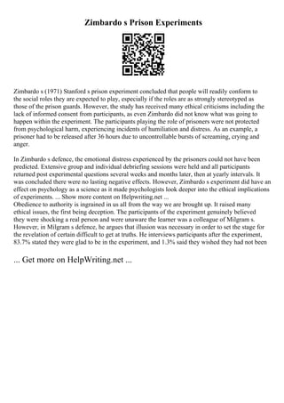 Zimbardo s Prison Experiments
Zimbardo s (1971) Stanford s prison experiment concluded that people will readily conform to
the social roles they are expected to play, especially if the roles are as strongly stereotyped as
those of the prison guards. However, the study has received many ethical criticisms including the
lack of informed consent from participants, as even Zimbardo did not know what was going to
happen within the experiment. The participants playing the role of prisoners were not protected
from psychological harm, experiencing incidents of humiliation and distress. As an example, a
prisoner had to be released after 36 hours due to uncontrollable bursts of screaming, crying and
anger.
In Zimbardo s defence, the emotional distress experienced by the prisoners could not have been
predicted. Extensive group and individual debriefing sessions were held and all participants
returned post experimental questions several weeks and months later, then at yearly intervals. It
was concluded there were no lasting negative effects. However, Zimbardo s experiment did have an
effect on psychology as a science as it made psychologists look deeper into the ethical implications
of experiments. ... Show more content on Helpwriting.net ...
Obedience to authority is ingrained in us all from the way we are brought up. It raised many
ethical issues, the first being deception. The participants of the experiment genuinely believed
they were shocking a real person and were unaware the learner was a colleague of Milgram s.
However, in Milgram s defence, he argues that illusion was necessary in order to set the stage for
the revelation of certain difficult to get at truths. He interviews participants after the experiment,
83.7% stated they were glad to be in the experiment, and 1.3% said they wished they had not been
... Get more on HelpWriting.net ...
 