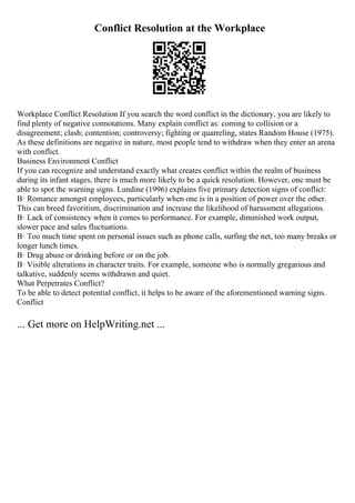 Conflict Resolution at the Workplace
Workplace Conflict Resolution If you search the word conflict in the dictionary, you are likely to
find plenty of negative connotations. Many explain conflict as: coming to collision or a
disagreement; clash; contention; controversy; fighting or quarreling, states Random House (1975).
As these definitions are negative in nature, most people tend to withdraw when they enter an arena
with conflict.
Business Environment Conflict
If you can recognize and understand exactly what creates conflict within the realm of business
during its infant stages, there is much more likely to be a quick resolution. However, one must be
able to spot the warning signs. Lundine (1996) explains five primary detection signs of conflict:
В· Romance amongst employees, particularly when one is in a position of power over the other.
This can breed favoritism, discrimination and increase the likelihood of harassment allegations.
В· Lack of consistency when it comes to performance. For example, diminished work output,
slower pace and sales fluctuations.
В· Too much time spent on personal issues such as phone calls, surfing the net, too many breaks or
longer lunch times.
В· Drug abuse or drinking before or on the job.
В· Visible alterations in character traits. For example, someone who is normally gregarious and
talkative, suddenly seems withdrawn and quiet.
What Perpetrates Conflict?
To be able to detect potential conflict, it helps to be aware of the aforementioned warning signs.
Conflict
... Get more on HelpWriting.net ...
 