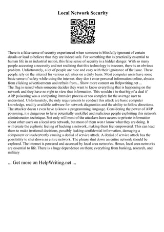 Local Network Security
There is a false sense of security experienced when someone is blissfully ignorant of certain
details or lead to believe that they are indeed safe. For something that is practically essential to
human life in an industrial nation, this false sense of security is a hidden danger. With so many
people accessing a necessity and not realizing that this technology is insecure, there is an obvious
problem. Unfortunately, a lot of people are nice and cozy with their ignorance of the issue. These
people rely on the internet for various activities on a daily basis. Most computer users have some
basic sense of safety while using the internet: they don t enter personal information online, abstain
from clicking advertisements and refrain from... Show more content on Helpwriting.net ...
The flag is raised when someone decides they want to know everything that is happening on the
network and they have no right to view that information. This wouldn t be that big of a deal if
ARP poisoning was a computing intensive process or too complex for the average user to
understand. Unfortunately, the only requirements to conduct this attack are basic computer
knowledge, readily available software for network diagnostics and the ability to follow directions.
The attacker doesn t even have to know a programming language. Considering the power of ARP
poisoning, it s dangerous to have potentially unskilled and malicious people exploiting this network
administration technique. Not only will most of the attackers have access to private information
about other users on a local area network, but most of them won t know what they are doing. It
will create the euphoric feeling of hacking a network, making them feel empowered. This can lead
them to make irrational decisions, possibly leaking confidential information, damaging a
component or inadvertently causing a denial of service attack. A denial of service attack has the
possibility to shut down an entire network. The phrase shut down an entire network should be
explored. The internet is powered and accessed by local area networks. Hence, local area networks
are essential to life. There is a huge dependence on them; everything from banking, research, and
military
... Get more on HelpWriting.net ...
 