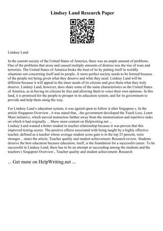 Lindsey Land Research Paper
Lindsey Land
In the current society of the United States of America, there was an ample amount of problems.
One of the problems that arose and caused multiply amounts of distress was the rise of wars and
terrorists. The United States of America broke the trust of its by putting itself in worldly
situations not concerning itself and its people. A more perfect society needs to be formed because
of the people not being given what they deserve and what they need. Lindsey Land will be
different because it will appeal to the inner needs of its citizens and give them what they truly
deserve. Lindsey Land, however, does share some of the same characteristics as the United States
of America, as in having its citizens be free and allowing them to voice their own opinions. In this
land, it is promised for the people to prosper in its education system, and for its government to
provide and help them along the way.
For Lindsey Land s education system, it was agreed upon to follow it after Singapore s. In the
article Singapore Overview , it was stated that, ..the government developed the Teach Less, Learn
More initiative, which moved instruction further away from the memorization and repetitive tasks
on which it had originally ... Show more content on Helpwriting.net ...
Lindsey Land wanted a better student to teacher relationship because it was proven that this
improved testing scores. The positive effects associated with being taught by a highly effective
teacher, defined as a teacher whose average student score gain is in the top 25 percent, were
stronger... states the article, Teacher quality and student achievement; Research review. Students
deserve the best education because education, itself, is the foundation for a successful career. To be
successful in Lindsey Land, there has to be an attempt at succeeding among the students and the
teachers ( Singapore Overview , Teacher quality and student achievement; Research
... Get more on HelpWriting.net ...
 