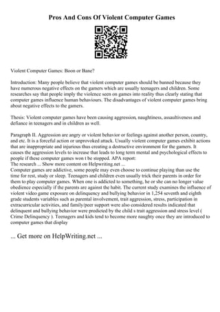 Pros And Cons Of Violent Computer Games
Violent Computer Games: Boon or Bane?
Introduction: Many people believe that violent computer games should be banned because they
have numerous negative effects on the gamers which are usually teenagers and children. Some
researches say that people imply the violence seen on games into reality thus clearly stating that
computer games influence human behaviours. The disadvantages of violent computer games bring
about negative effects to the gamers.
Thesis: Violent computer games have been causing aggression, naughtiness, assaultiveness and
defiance in teenagers and in children as well.
Paragraph II. Aggression are angry or violent behavior or feelings against another person, country,
and etc. It is a forceful action or unprovoked attack. Usually violent computer games exhibit actions
that are inappropriate and injurious thus creating a destructive environment for the gamers. It
causes the aggression levels to increase that leads to long term mental and psychological effects to
people if these computer games won t be stopped. APA report:
The research ... Show more content on Helpwriting.net ...
Computer games are addictive, some people may even choose to continue playing than use the
time for rest, study or sleep. Teenagers and children even usually trick their parents in order for
them to play computer games. When one is addicted to something, he or she can no longer value
obedience especially if the parents are against the habit. The current study examines the influence of
violent video game exposure on delinquency and bullying behavior in 1,254 seventh and eighth
grade students variables such as parental involvement, trait aggression, stress, participation in
extracurricular activities, and family/peer support were also considered results indicated that
delinquent and bullying behavior were predicted by the child s trait aggression and stress level (
Crime Delinquency ). Teenagers and kids tend to become more naughty once they are introduced to
computer games that display
... Get more on HelpWriting.net ...
 