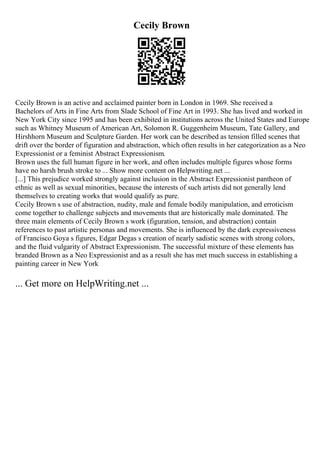 Cecily Brown
Cecily Brown is an active and acclaimed painter born in London in 1969. She received a
Bachelors of Arts in Fine Arts from Slade School of Fine Art in 1993. She has lived and worked in
New York City since 1995 and has been exhibited in institutions across the United States and Europe
such as Whitney Museum of American Art, Solomon R. Guggenheim Museum, Tate Gallery, and
Hirshhorn Museum and Sculpture Garden. Her work can be described as tension filled scenes that
drift over the border of figuration and abstraction, which often results in her categorization as a Neo
Expressionist or a feminist Abstract Expressionism.
Brown uses the full human figure in her work, and often includes multiple figures whose forms
have no harsh brush stroke to ... Show more content on Helpwriting.net ...
[...] This prejudice worked strongly against inclusion in the Abstract Expressionist pantheon of
ethnic as well as sexual minorities, because the interests of such artists did not generally lend
themselves to creating works that would qualify as pure.
Cecily Brown s use of abstraction, nudity, male and female bodily manipulation, and erroticism
come together to challenge subjects and movements that are historically male dominated. The
three main elements of Cecily Brown s work (figuration, tension, and abstraction) contain
references to past artistic personas and movements. She is influenced by the dark expressiveness
of Francisco Goya s figures, Edgar Degas s creation of nearly sadistic scenes with strong colors,
and the fluid vulgarity of Abstract Expressionism. The successful mixture of these elements has
branded Brown as a Neo Expressionist and as a result she has met much success in establishing a
painting career in New York
... Get more on HelpWriting.net ...
 