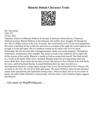 Blanche Dubois Character Traits
Mr. Tim Kelley
ENG 272
10 Nov 2015
Character Analysis of Blanche DuBoise In the play A Streetcar Named Desire, Tennessee
Williams portrays Blanch DuBoise as the character who suffers inner struggles all through her
life. She is a fallen woman in the eyes of society. She would prefer to live in her own imagination.
Her name is befitting for her in that she acts more as a woman of the night she would rather be out
at night or in the dim lights. She is a southern woman on all counts who lives in Laurel,
Mississippi. Her life has been full of disappointments, death, and sexual propriety. Through her
misfortunes, she becomes more unstable. She wants to create a life within her life to cope with
all the stresses of her reality. Blanche is unable to find an escape from herself. She finds herself
as a victim at the hands of her sister s husband. Blanche hopes for new beginnings when she
leaves Belle Reve from which she has been evicted. She moves to New Orleans to be with Stella,
her sister, and her husband Stanley. Leonard Berkman pities her and views her as a
misunderstood character, a tragic figure trying to start a new life for herself in New Orleans (34).
As much as she tries, she can never fully gain peace. The name Williams chose for her character
causes some speculations and opposition among critics. There are those who see it as a name of
purity, but others think Williams is trying to play with the critics. Critic Nicholas Pagan suggests
that Blanche
... Get more on HelpWriting.net ...
 