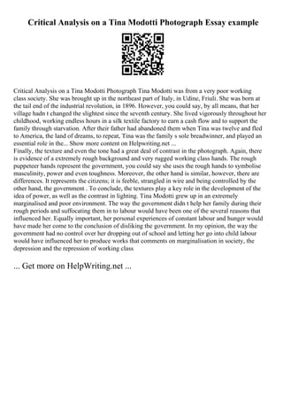 Critical Analysis on a Tina Modotti Photograph Essay example
Critical Analysis on a Tina Modotti Photograph Tina Modotti was from a very poor working
class society. She was brought up in the northeast part of Italy, in Udine, Friuli. She was born at
the tail end of the industrial revolution, in 1896. However, you could say, by all means, that her
village hadn t changed the slightest since the seventh century. She lived vigorously throughout her
childhood, working endless hours in a silk textile factory to earn a cash flow and to support the
family through starvation. After their father had abandoned them when Tina was twelve and fled
to America, the land of dreams, to repeat, Tina was the family s sole breadwinner, and played an
essential role in the... Show more content on Helpwriting.net ...
Finally, the texture and even the tone had a great deal of contrast in the photograph. Again, there
is evidence of a extremely rough background and very rugged working class hands. The rough
puppeteer hands represent the government, you could say she uses the rough hands to symbolise
masculinity, power and even toughness. Moreover, the other hand is similar, however, there are
differences. It represents the citizens; it is feeble, strangled in wire and being controlled by the
other hand, the government . To conclude, the textures play a key role in the development of the
idea of power, as well as the contrast in lighting. Tina Modotti grew up in an extremely
marginalised and poor environment. The way the government didn t help her family during their
rough periods and suffocating them in to labour would have been one of the several reasons that
influenced her. Equally important, her personal experiences of constant labour and hunger would
have made her come to the conclusion of disliking the government. In my opinion, the way the
government had no control over her dropping out of school and letting her go into child labour
would have influenced her to produce works that comments on marginalisation in society, the
depression and the repression of working class
... Get more on HelpWriting.net ...
 
