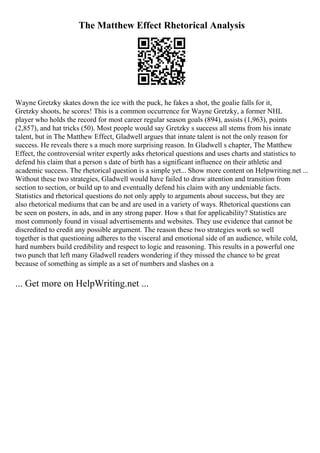 The Matthew Effect Rhetorical Analysis
Wayne Gretzky skates down the ice with the puck, he fakes a shot, the goalie falls for it,
Gretzky shoots, he scores! This is a common occurrence for Wayne Gretzky, a former NHL
player who holds the record for most career regular season goals (894), assists (1,963), points
(2,857), and hat tricks (50). Most people would say Gretzky s success all stems from his innate
talent, but in The Matthew Effect, Gladwell argues that innate talent is not the only reason for
success. He reveals there s a much more surprising reason. In Gladwell s chapter, The Matthew
Effect, the controversial writer expertly asks rhetorical questions and uses charts and statistics to
defend his claim that a person s date of birth has a significant influence on their athletic and
academic success. The rhetorical question is a simple yet... Show more content on Helpwriting.net ...
Without these two strategies, Gladwell would have failed to draw attention and transition from
section to section, or build up to and eventually defend his claim with any undeniable facts.
Statistics and rhetorical questions do not only apply to arguments about success, but they are
also rhetorical mediums that can be and are used in a variety of ways. Rhetorical questions can
be seen on posters, in ads, and in any strong paper. How s that for applicability? Statistics are
most commonly found in visual advertisements and websites. They use evidence that cannot be
discredited to credit any possible argument. The reason these two strategies work so well
together is that questioning adheres to the visceral and emotional side of an audience, while cold,
hard numbers build credibility and respect to logic and reasoning. This results in a powerful one
two punch that left many Gladwell readers wondering if they missed the chance to be great
because of something as simple as a set of numbers and slashes on a
... Get more on HelpWriting.net ...
 