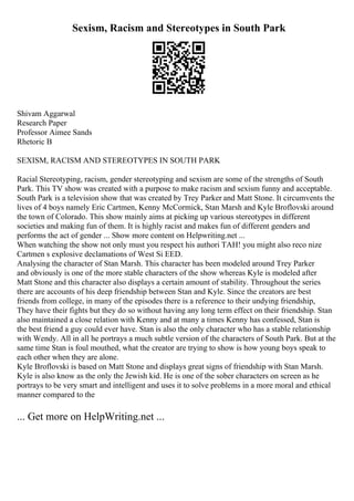 Sexism, Racism and Stereotypes in South Park
Shivam Aggarwal
Research Paper
Professor Aimee Sands
Rhetoric B
SEXISM, RACISM AND STEREOTYPES IN SOUTH PARK
Racial Stereotyping, racism, gender stereotyping and sexism are some of the strengths of South
Park. This TV show was created with a purpose to make racism and sexism funny and acceptable.
South Park is a television show that was created by Trey Parker and Matt Stone. It circumvents the
lives of 4 boys namely Eric Cartmen, Kenny McCormick, Stan Marsh and Kyle Broflovski around
the town of Colorado. This show mainly aims at picking up various stereotypes in different
societies and making fun of them. It is highly racist and makes fun of different genders and
performs the act of gender ... Show more content on Helpwriting.net ...
When watching the show not only must you respect his authori TAH! you might also reco nize
Cartmen s explosive declamations of West Si EED.
Analysing the character of Stan Marsh. This character has been modeled around Trey Parker
and obviously is one of the more stable characters of the show whereas Kyle is modeled after
Matt Stone and this character also displays a certain amount of stability. Throughout the series
there are accounts of his deep friendship between Stan and Kyle. Since the creators are best
friends from college, in many of the episodes there is a reference to their undying friendship,
They have their fights but they do so without having any long term effect on their friendship. Stan
also maintained a close relation with Kenny and at many a times Kenny has confessed, Stan is
the best friend a guy could ever have. Stan is also the only character who has a stable relationship
with Wendy. All in all he portrays a much subtle version of the characters of South Park. But at the
same time Stan is foul mouthed, what the creator are trying to show is how young boys speak to
each other when they are alone.
Kyle Broflovski is based on Matt Stone and displays great signs of friendship with Stan Marsh.
Kyle is also know as the only the Jewish kid. He is one of the sober characters on screen as he
portrays to be very smart and intelligent and uses it to solve problems in a more moral and ethical
manner compared to the
... Get more on HelpWriting.net ...
 