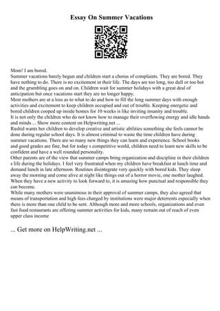 Essay On Summer Vacations
Mom! I am bored.
Summer vacations barely begun and children start a chorus of complaints. They are bored. They
have nothing to do. There is no excitement in their life. The days are too long, too dull or too hot
and the grumbling goes on and on. Children wait for summer holidays with a great deal of
anticipation but once vacations start they are no longer happy.
Most mothers are at a loss as to what to do and how to fill the long summer days with enough
activities and excitement to keep children occupied and out of trouble. Keeping energetic and
bored children cooped up inside homes for 10 weeks is like inviting insanity and trouble.
It is not only the children who do not know how to manage their overflowing energy and idle hands
and minds ... Show more content on Helpwriting.net ...
Rashid wants her children to develop creative and artistic abilities something she feels cannot be
done during regular school days. It is almost criminal to waste the time children have during
summer vacations. There are so many new things they can learn and experience. School books
and good grades are fine, but for today s competitive world, children need to learn new skills to be
confident and have a well rounded personality.
Other parents are of the view that summer camps bring organization and discipline in their children
s life during the holidays. I feel very frustrated when my children have breakfast at lunch time and
demand lunch in late afternoon. Routines disintegrate very quickly with bored kids. They sleep
away the morning and come alive at night like things out of a horror movie, one mother laughed.
When they have a new activity to look forward to, it is amazing how punctual and responsible they
can become.
While many mothers were unanimous in their approval of summer camps, they also agreed that
means of transportation and high fees charged by institutions were major deterrents especially when
there is more than one child to be sent. Although more and more schools, organizations and even
fast food restaurants are offering summer activities for kids, many remain out of reach of even
upper class income
... Get more on HelpWriting.net ...
 