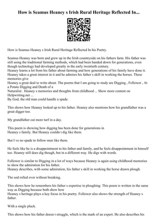 How is Seamus Heaney s Irish Rural Heritage Reflected In...
How is Seamus Heaney s Irish Rural Heritage Reflected In his Poetry.
Seamus Heaney was born and grew up in the Irish countryside on his fathers farm. His father was
still using the traditional farming methods, which had been handed down for generations, even
though technology had developed greatly in the early twentieth century.
Heaney learns a lot from his father about farming and how generations of his family have done it.
Heaney takes a great interest in it and he admires his father s skill in working the horses. These
memories give
Heaney a great deal to write about. The poems that I am going to study are Digging , Follower , At
a Potato Digging and Death of a
Naturalist . Heaney s memories and thoughts from childhood ... Show more content on
Helpwriting.net ...
By God, the old man could handle a spade.
This shows how Heaney looked up to his father. Heaney also mentions how his grandfather was a
great digger too.
My grandfather cut more turf in a day.
This poem is showing how digging has been done for generations in
Heaney s family. But Heaney couldn t dig like them.
But I ve no spade to follow men like them.
He feels like he is a disappointment to his father and family, and he feels disappointment in himself
too. Heaney still does dig though, but in a different way. He digs with words.
Follower is similar to Digging in a lot of ways because Heaney is again using childhood memories
to show the admiration for his father.
Heaney describes, with some admiration, his father s skill in working the horse drawn plough.
The sod rolled over without breaking.
This shows how he remembers his father s expertise in ploughing. This poem is written in the same
way as Digging because both show how
Heaney s heritage plays a key focus in his poetry. Follower also shows the strength of Heaney s
father.
With a single pluck.
This shows how his father doesn t struggle, which is the mark of an expert. He also describes his
 