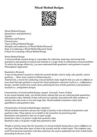 Mixed Method Designs
Mixed Method Designs
(Quantitative and Qualitative)
Agenda:
Definition and Purpose
Characteristics
Types of Mixed Method Designs
Strengths and weaknesses of Mixed Method Research
Steps in Conducting a Mixed Method Research Study
Criteria for evaluating a Mixed Method Design
Mixed Method Design
A mixed methods research design is a procedure for collecting, analyzing, and mixing both
quantitative and qualitative research and methods in a single study to understand a research problem.
To utilize this design effectively, you must understand both quantitative and qualitative research.
Philosophical Approaches
Quantitative Research
A type of educational research in which the research decides what to study; asks specific, narrow
questions, ... Show more content on Helpwriting.net ...
Alternatively, a reason for conducting a mixed methods study might be that you seek to exВplain in
more detail through qualitative research the initial quantitative statistical results (i.e., exВplanatory
design). Another justification results from combining the best of both quantitative and qualitative
research (i.e., triangulation design).
Characteristics of mixed method designs: (quanti. And quali. Forms of data)
In any mixed methods study, you should clearly indicate that you are collecting both quantitative
and qualitative data. Methods of data collection are typically associated with either numbers or
numeric data and words or text and image data. Mixed methods researchers collect both
quantiВtative and qualitative data.
Characteristics of mixed method designs: (priority)
Mixed methods researchers advance the weight or priority to the collection of quantitative and
qualitative data. Three options are available to the researcher for prioritizing data:
Quantitative and qualitative data are of equal weight.
Quantitative data is of greater weight than qualitative data
Qualitative data is of greater weight than quantitative data
Weight or priority means that the researcher in a mixed methods design places more emВphasis on
one type of data than other types of data in the research and the written report. This emphasis may
result from personal experience with data collection, the need to understand one form of data before
proceeding to the next, or the
 