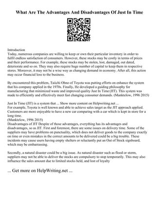 What Are The Advantages And Disadvantages Of Just In Time
Introduction
Today, numerous companies are willing to keep or own their particular inventory in order to
fulfil endless satisfaction of consumers. However, these stocks may be costly in terms of prices
and their performance. For example, these stocks may be stolen, lost, damaged, out dated,
deteriorate and so on. They may also require huge number of capital to keep them in respective
stores. Moreover, it may not be a wise way as changing demand in economy. After all, this action
may occur financial loss to the business.
By encountered this problem, Taiichi Ohno of Toyota was putting efforts on enhance the system
that his company applied in the 1970s. Finally, He developed a guiding philosophy for
manufacturing that minimized waste and improved quality Just In Time (JIT). This system was
made to efficiently and effectively meet fast changing consumer demands. (Manktelow, 1996 2015)
Just In Time (JIT) is a system that ... Show more content on Helpwriting.net ...
For example, Toyota is well known and able to achieve sales target as the JIT approach applied.
Customers are more enjoyable to have a new car comparing with a car which is kept in store for a
long time.
(Manktelow, 1996 2015)
Disadvantages of JIT Despite of those advantages, everything has its advantages and
disadvantages, so as JIT. First and foremost, there are some issues on delivery time. Some of the
suppliers may have problems on punctuality, which does not deliver goods to the company exactly
on time or even mistakes in the correct amounts to be delivered could be a big trouble. These
incidents may cause users having empty shelters or reluctantly put an Out of Stock signboard,
which may be embarrassing.
Secondly, a natural disaster could be a big issue. As natural disaster such as flood or storm,
suppliers may not be able to deliver the stocks are compulsory to stop temporarily. This may also
influence the sales amount due to limited stocks held, and lost of loyalty
... Get more on HelpWriting.net ...
 