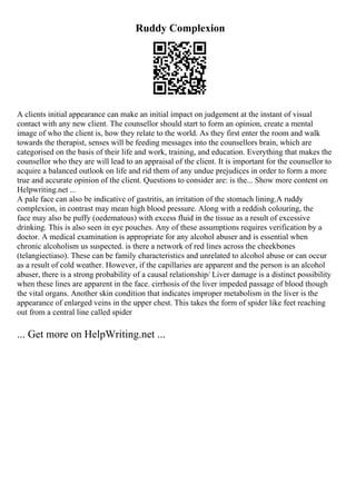 Ruddy Complexion
A clients initial appearance can make an initial impact on judgement at the instant of visual
contact with any new client. The counsellor should start to form an opinion, create a mental
image of who the client is, how they relate to the world. As they first enter the room and walk
towards the therapist, senses will be feeding messages into the counsellors brain, which are
categorised on the basis of their life and work, training, and education. Everything that makes the
counsellor who they are will lead to an appraisal of the client. It is important for the counsellor to
acquire a balanced outlook on life and rid them of any undue prejudices in order to form a more
true and accurate opinion of the client. Questions to consider are: is the... Show more content on
Helpwriting.net ...
A pale face can also be indicative of gastritis, an irritation of the stomach lining.A ruddy
complexion, in contrast may mean high blood pressure. Along with a reddish colouring, the
face may also be puffy (oedematous) with excess fluid in the tissue as a result of excessive
drinking. This is also seen in eye pouches. Any of these assumptions requires verification by a
doctor. A medical examination is appropriate for any alcohol abuser and is essential when
chronic alcoholism us suspected. is there a network of red lines across the cheekbones
(telangiectiaso). These can be family characteristics and unrelated to alcohol abuse or can occur
as a result of cold weather. However, if the capillaries are apparent and the person is an alcohol
abuser, there is a strong probability of a causal relationship/ Liver damage is a distinct possibility
when these lines are apparent in the face. cirrhosis of the liver impeded passage of blood though
the vital organs. Another skin condition that indicates improper metabolism in the liver is the
appearance of enlarged veins in the upper chest. This takes the form of spider like feet reaching
out from a central line called spider
... Get more on HelpWriting.net ...
 