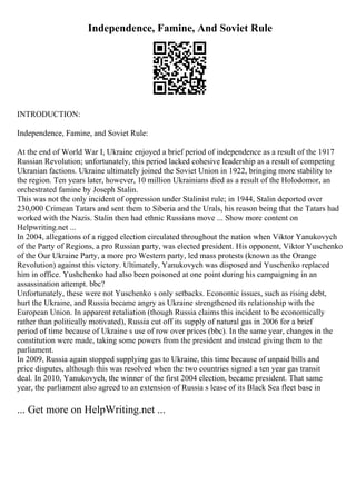 Independence, Famine, And Soviet Rule
INTRODUCTION:
Independence, Famine, and Soviet Rule:
At the end of World War I, Ukraine enjoyed a brief period of independence as a result of the 1917
Russian Revolution; unfortunately, this period lacked cohesive leadership as a result of competing
Ukranian factions. Ukraine ultimately joined the Soviet Union in 1922, bringing more stability to
the region. Ten years later, however, 10 million Ukrainians died as a result of the Holodomor, an
orchestrated famine by Joseph Stalin.
This was not the only incident of oppression under Stalinist rule; in 1944, Stalin deported over
230,000 Crimean Tatars and sent them to Siberia and the Urals, his reason being that the Tatars had
worked with the Nazis. Stalin then had ethnic Russians move ... Show more content on
Helpwriting.net ...
In 2004, allegations of a rigged election circulated throughout the nation when Viktor Yanukovych
of the Party of Regions, a pro Russian party, was elected president. His opponent, Viktor Yuschenko
of the Our Ukraine Party, a more pro Western party, led mass protests (known as the Orange
Revolution) against this victory. Ultimately, Yanukovych was disposed and Yuschenko replaced
him in office. Yushchenko had also been poisoned at one point during his campaigning in an
assassination attempt. bbc?
Unfortunately, these were not Yuschenko s only setbacks. Economic issues, such as rising debt,
hurt the Ukraine, and Russia became angry as Ukraine strengthened its relationship with the
European Union. In apparent retaliation (though Russia claims this incident to be economically
rather than politically motivated), Russia cut off its supply of natural gas in 2006 for a brief
period of time because of Ukraine s use of row over prices (bbc). In the same year, changes in the
constitution were made, taking some powers from the president and instead giving them to the
parliament.
In 2009, Russia again stopped supplying gas to Ukraine, this time because of unpaid bills and
price disputes, although this was resolved when the two countries signed a ten year gas transit
deal. In 2010, Yanukovych, the winner of the first 2004 election, became president. That same
year, the parliament also agreed to an extension of Russia s lease of its Black Sea fleet base in
... Get more on HelpWriting.net ...
 
