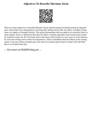 Adjectives To Describe Sherman Alexie
There are many adjectives to describe Sherman Alexie and the journey he had becoming an educated
poet. Alexie had a new interpretation of writing after finding out his idol, Joy Hario, is lesbian, Poetry
wasn t as simple as I thought (Alexie). This quote demonstrates that one adjective to describe Alexie is
open minded. Alexie is shocked to hear that Joy Hario is lesbian especially since he previously stated
he wanted to marry her. He went back and re read many of her poems in a new sense of voice and now
he views her writing with a whole new perspective. Alexie is humbled when he reflects on his writing
career, I was one of those arrogant guys who start out as pretty good writers to begin with, but think
they re a lot better than they
... Get more on HelpWriting.net ...
 