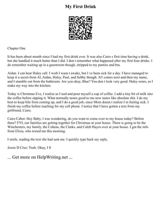 My First Drink
Chapter One
It has been about month since I had my first drink ever. It was also Cairo s first time having a drink,
but she handled it much better than I did. I don t remember what happened after my first four drinks. I
do remember waiting up in a guestroom though, stripped to my panties and bra.
Aidan. I can hear Haley call. I wish I wasn t awake, but I ve been sick for a day. I have managed to
keep it a secret from Al, Aidan, Haley, Paul, and Sebby though. Al! comes next and then my name,
and I stumble out from the bathroom. Are you okay, Blue? You don t look very good. Haley notes, as I
make my way into the kitchen.
Today is Christmas Eve, I realize as I nod and pour myself a cup of coffee. I add a tiny bit of milk into
the coffee before sipping it. What normally tastes good to me now tastes like absolute shit. I do my
best to keep bile from coming up, and I do a good job, since Mom doesn t realize I m feeling sick. I
finish my coffee before reaching for my cell phone. I notice that I have gotten a text from my
girlfriend, Cairo.
Cairo Cabot: Hey Baby, I was wondering, do you want to come over to my house today? Before
three? FYI, our families are getting together for Christmas at your house. There is going to be the
Winchesters, my family, the Cohens, the Clarks, and Caleb Hayes over at your house. I got the info
from Elisia, who texted me this morning.
I smile, reading the text she had sent me. I quickly type back my reply.
Jessie D Cruz: Yeah. Okay, I ll
... Get more on HelpWriting.net ...
 