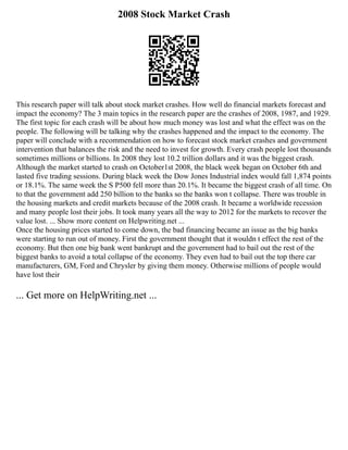 2008 Stock Market Crash
This research paper will talk about stock market crashes. How well do financial markets forecast and
impact the economy? The 3 main topics in the research paper are the crashes of 2008, 1987, and 1929.
The first topic for each crash will be about how much money was lost and what the effect was on the
people. The following will be talking why the crashes happened and the impact to the economy. The
paper will conclude with a recommendation on how to forecast stock market crashes and government
intervention that balances the risk and the need to invest for growth. Every crash people lost thousands
sometimes millions or billions. In 2008 they lost 10.2 trillion dollars and it was the biggest crash.
Although the market started to crash on October1st 2008, the black week began on October 6th and
lasted five trading sessions. During black week the Dow Jones Industrial index would fall 1,874 points
or 18.1%. The same week the S P500 fell more than 20.1%. It became the biggest crash of all time. On
to that the government add 250 billion to the banks so the banks won t collapse. There was trouble in
the housing markets and credit markets because of the 2008 crash. It became a worldwide recession
and many people lost their jobs. It took many years all the way to 2012 for the markets to recover the
value lost. ... Show more content on Helpwriting.net ...
Once the housing prices started to come down, the bad financing became an issue as the big banks
were starting to run out of money. First the government thought that it wouldn t effect the rest of the
economy. But then one big bank went bankrupt and the government had to bail out the rest of the
biggest banks to avoid a total collapse of the economy. They even had to bail out the top there car
manufacturers, GM, Ford and Chrysler by giving them money. Otherwise millions of people would
have lost their
... Get more on HelpWriting.net ...
 