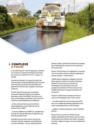 complexe

plusieurs années, permettant d’attendre des budgets

à froid

plus confortables qui autoriseront des opérations

Le procédé Gripseal® a été développé pour répondre
à une attente en matière de technique d’entretien
des couches de roulement, à la fois « rustique » et
durable.

De plus, caractéristique non négligeable, la chaussée

Il permet de redonner à la couche de surface des
caractéristiques d’imperméabilisation de la structure
de la chaussée, permettant alors de différer des
opérations d’entretien plus complètes et donc plus
coûteuses.

d’entretien lourd.

avec sa nouvelle couche de roulement apparaît aux
yeux des usagers « comme neuve ».
Codifiée depuis longtemps en Belgique, éprouvée
depuis plusieurs années au Canada, la technique
Gripseal® est pour Eurovia un transfert de
technologie au sein du groupe. Ainsi, bien
qu’apparue récemment en France, elle est d’ores
et déjà maîtrisée par les équipes spécialisées de

En effet, Gripseal® permet, par l’association
d’un enduit superficiel (ESU) et d’un matériau
bitumineux coulé à froid (MBCF), de renforcer les
deux caractéristiques essentielles d’une couche de
roulement, imperméabilisation et adhérence :

l’entreprise.

 le film continu de liant assurant la fonction
imperméabilisation est plus épais qu’avec un
bicouche ESU ou MBCF,

avec une mosaïque de gravillons légèrement sous-

 le niveau d’adhérence du MBCF est complété dans
le temps par celui de l’ESU grâce à l’apparition des
têtes des gravillons 6/10.

0/6 mm.

Véritable protection pour toute la structure de
chaussée, Gripseal® augmente sa durabilité pour
un coût raisonnable ; c’est une solution pérenne

d’intervention bien inférieurs aux ateliers classiques

Gripseal® combine deux techniques de mise en
œuvre à froid appliquées dans l’ordre suivant :
 un enduit superficiel d’usure monocouche 6/10,
dosée comparativement à un ESU classique,
 Gripfibre®, matériau bitumineux coulé à froid fibré

Chacune de ces couches est réalisée par des
équipes spécialisées de l’entreprise, avec des temps
d’enrobé : la gêne à l’usager s’en trouve évidemment
diminuée.

 