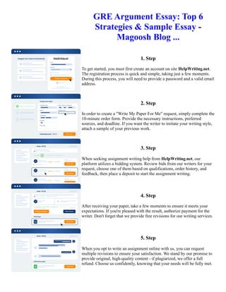 GRE Argument Essay: Top 6
Strategies & Sample Essay -
Magoosh Blog ...
1. Step
To get started, you must first create an account on site HelpWriting.net.
The registration process is quick and simple, taking just a few moments.
During this process, you will need to provide a password and a valid email
address.
2. Step
In order to create a "Write My Paper For Me" request, simply complete the
10-minute order form. Provide the necessary instructions, preferred
sources, and deadline. If you want the writer to imitate your writing style,
attach a sample of your previous work.
3. Step
When seeking assignment writing help from HelpWriting.net, our
platform utilizes a bidding system. Review bids from our writers for your
request, choose one of them based on qualifications, order history, and
feedback, then place a deposit to start the assignment writing.
4. Step
After receiving your paper, take a few moments to ensure it meets your
expectations. If you're pleased with the result, authorize payment for the
writer. Don't forget that we provide free revisions for our writing services.
5. Step
When you opt to write an assignment online with us, you can request
multiple revisions to ensure your satisfaction. We stand by our promise to
provide original, high-quality content - if plagiarized, we offer a full
refund. Choose us confidently, knowing that your needs will be fully met.
GRE Argument Essay: Top 6 Strategies & Sample Essay - Magoosh Blog ... GRE Argument Essay: Top 6
Strategies & Sample Essay - Magoosh Blog ...
 