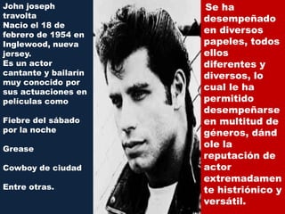John joseph           Se ha
travolta              desempeñado
Nacio el 18 de
febrero de 1954 en
                      en diversos
Inglewood, nueva      papeles, todos
jersey.               ellos
Es un actor           diferentes y
cantante y bailarín   diversos, lo
muy conocido por
sus actuaciones en
                      cual le ha
películas como        permitido
                      desempeñarse
Fiebre del sábado     en multitud de
por la noche          géneros, dánd
Grease
                      ole la
                      reputación de
Cowboy de ciudad      actor
                      extremadamen
Entre otras.          te histriónico y
                      versátil.
 