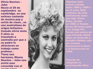 Olivia Newton -         Newton-John
John                   estuvo casada
Nacio el 26 de         entre 1984 y 1995 c
septiembre en          on el actor Matt
cambridge. es una      Lattanzi. De este
exitosa cantante       matrimonio tiene
de musica pop y        una hija, Chloe
                       Rose, nacida
actriz de ciene , es
                       en 1986. A finales
una australiana de
                       de los 80 lanzó junto
origen britanico.
                       a su amiga Pat
Cuando olivia tenia    Farrar una marca de
5 años se              ropa llamada Koala
translado a            Blue, en Australia y
australia por que a    Estados Unidos, que
su padre le            por errores
ofrecieron un          financieros la llevó
trabajo como           a la bancarrota en
profesor .             1992,
Tiene una
hermana, Rhona
Newton – John una      Tomado de
actriz mas             wikipedia la
conocida con el        enciclopedia libre.
 
