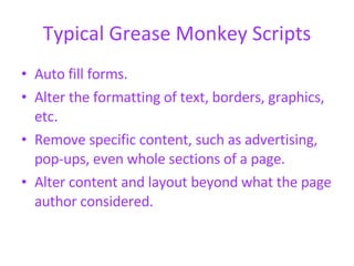 Typical Grease Monkey Scripts Auto fill forms.  Alter the formatting of text, borders, graphics, etc.  Remove specific content, such as advertising, pop-ups, even whole sections of a page.  Alter content and layout beyond what the page author considered.  