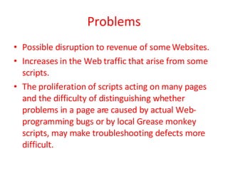 Problems Possible disruption to revenue of some Websites.  Increases in the Web traffic that arise from some scripts. The proliferation of scripts acting on many pages and the difficulty of distinguishing whether problems in a page are caused by actual Web-programming bugs or by local Grease monkey scripts, may make troubleshooting defects more difficult.  
